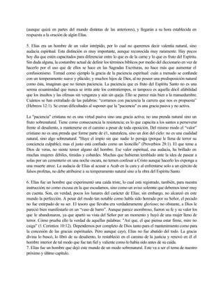(aunque quizá en partes del mundo distintas de las anteriores), y llegarán a su hora establecida en
respuesta a la oración de algún Elías.
5. Elías era un hombre de un valor intrépido, por lo cual no queremos decir valentía natural, sino
audacia espiritual. Esta distinción es muy importante, aunque reconocida muy raramente. Hay pocos
hoy día que estén capacitados para diferenciar entre lo que es de la carne y lo que es fruto del Espíritu.
Sin duda alguna, la costumbre actual de definir los términos bíblicos por medio del diccionario en vez de
hacerlo por el uso que de ellos se hace en las Sagradas Escrituras, no hace más que aumentar el
confusionismo. Tomad como ejemplo la gracia de la paciencia espiritual: cuán a menudo se confunde
con un temperamento suave y plácido; y muchos hijos de Dios, al no poseer una predisposición natural
como ésta, imaginan que no tienen paciencia. La paciencia que es fruto del Espíritu Santo no es una
serena ecuanimidad que nunca se irrita ante los contratiempos, ni tampoco es aquella dócil afabilidad
que los insultos y las ofensas sin venganza y aún sin queja. Ello se parece más bien a la mansedumbre.
Cuántos se han extrañado de las palabras: “corramos con paciencia la carrera que nos es propuesta”
(Hebreos 12:1). Se crean dificultades al suponer que la "paciencia" es una gracia pasiva y no activa.
La "paciencia" cristiana no es una virtud pasiva sino una gracia activa; no una prenda natural sino un
fruto sobrenatural. Tiene como consecuencia la resistencia; es lo que capacita a los santos a perseverar
frente al desaliento, a mantenerse en el camino a pesar de toda oposición. Del mismo modo el “valor”
cristiano no es una prenda que forme parte de é1, naturaleza, sino un don del cielo: no es una cualidad
natural, sino algo sobrenatural. "Huye el impío sin que nadie lo persiga (porque le llena de terror su
conciencia culpable); mas el justo está confiado como un leoncillo” (Proverbios 28:1). El que teme a
Dios de veras, no siente temor alguno del hombre. Ese valor espiritual, esa audacia, ha brillado en
muchas mujeres débiles, tímidas y cobardes. Muchas que hubieran temblado ante la idea de pasear a
solas por un cementerio en una noche oscura, no temen confesar a Cristo aunque hacerlo les exponga a
una muerte atroz. La audacia de Elías al acusar a Acab en la cara y al enfrentarse solo a un ejército de
falsos profetas, no debe atribuirse a su temperamento natural sino a la obra del Espíritu Santo.
6. Elías fue un hombre que experimentó una caída triste, lo cual está registrado, también, para nuestra
instrucción; no como excusa en la que escudarnos, sino como un aviso solemne que debemos tener muy
en cuenta. Son, en verdad, pocos los lunares del carácter de Elías; sin embargo, no alcanzó en este
mundo la perfección. A pesar del modo tan notable como habla sido honrado por su Señor, el pecado
no fue extirpado de su ser. El tesoro que llevaba era verdaderamente glorioso; no obstante, a Dios le
pareció bien manifestarlo en un “vaso de barro”. Aunque parece asombroso, fueron su fe y su valor los
que le abandonaron, ya que apartó su vista del Señor por un momento y huyó de una mujer lleno de
terror. Cómo prueba ello la verdad de aquellas palabras: "Así que, el que piensa estar firme, mire no
caiga” (1 Corintios 10:12). Dependemos por completo de Dios tanto para el mantenimiento como para
la concesión de las gracias espirituales. Pero aunque cayó, Elías no fue abatido del todo. La gracia
divina lo buscó, lo libró de su desaliento, lo restableció en el camino de la justicia y renovó en él el
hombre interior de tal modo que fue tan fiel y valiente como lo había sido antes de su caída.
7. Elías fue un hombre que dejó este mundo de un modo sobrenatural. Este va a ser el tema de nuestro
próximo y último capítulo.
 
