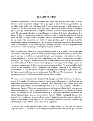 ***
EL CARRO DE FUEGO
Después del encuentro de Elías con el rey Ocozías no leemos nada más de él hasta llegar a la escena
final de su carrera terrestre; sin embargo, y por lo que sugiere la lectura de II Reyes 2, entendemos que
sus i5ltimos días no los pasó en la inactividad. Si bien no estuvo ocupado en nada espectacular y
dramático, sí fue algo bueno y útil. Parece que tanto él como Elíseo, no sólo instruían al pueblo en
privado, sino que también fundaron y dirigieron seminarios o escuelas para los profetas en diversas
partes del país. Aquellos hombres se preparaban para el ministerio de la lectura y la enseñanza de la
Palabra de Dios, y para continuar la obra de reforma en Israel; el ministerio pedagógico de Elías y
Elíseo era, pues, una ocupación útil. Esta sagrada actividad, aunque menos llamativa para los sentidos,
era de mucha más importancia, por cuanto el efecto producido por el presenciar maravillas
sobrenaturales, aunque conmueva por un poco de tiempo, pronto pasa, mientras que la verdad que
recibe el alma mora para siempre. El tiempo que Cristo pasó enseñando a sus apóstoles produjo frutos
más duraderos que los prodigios que obró en presencia de las multitudes.
Elías casi habla llegado al final de su carrera. Estaba próxima la hora de su partida; ¿en qué había, pues,
de ocupar sus últimas horas? ¿Qué hizo mientras esperaba el gran cambio inminente? ¿Se encerró en un
claustro para que el mundo no le molestara? ¿Se retiró a su cámara para poder dedicar sus últimas
horas a la meditación, a la súplica ferviente, a hacer las paces con Dios y a prepararse para comparecer
ante el juez? No, en verdad; habla hecho las paces con Dios muchos años antes y había vivido en
comunión bendita con V día tras día. En cuanto a prepararse para comparecer ante el juez, no era tan
necio como para dejar para el último momento ese importantísimo deber. Por la gracia de Dios, habla
pasado su vida caminando con ÉI, cumpliendo sus mandatos, confiando en su misericordia y
experimentando su favor. Un hombre semejante se está preparando siempre para el gran cambio. Sólo
las vírgenes necias son las que están sin aceite cuando llega el Esposo. Sólo los mundanos y los impíos
son los que dejan para el último momento el prepararse para la eternidad.
"Polvo eres, y al polvo serás tornado” (Génesis 3:19); el cuerpo del hombre fue formado de la tierra, y,
a causa d el pecado, volverá siempre a la tierra. Habían transcurrido más de tres mil años desde que
fuera pronunciada esta sentencia contra la raza caída, y Enoc había sido la única persona que se libró
de la misma: ¿por qué habla de ser honrado de tal modo él en vez de Noé, Abraham o Samuel? No lo
sabemos, por cuanto el Altísimo no siempre se digna dar razón de su conducta. t1 obra como quiere, y
todos sus caminos están caracterizados por el ejercicio de su soberanía. En la salvación de almas -al
librar a los pecadores de una condenación merecida y al concederles bendiciones inmerecidas- É1
reparte "particularmente a cada uno como quiere” (I Corintios 12:11), y nadie puede oponerse a su
voluntad. Así es, también, por lo que se refiere a los que él libra de la tumba. Otro hombre estaba ahora
a punto de ser transportado físicamente al cielo; pero es ocioso especular acerca de las razones de que
semejante honor fuera conferido a Elías y no a otro de los profetas.
“Y aconteció que, cuando quiso Jehová alzar a Elías en un torbellino al cielo, Elías venia con Eliseo de
Gilgal” (II Reyes 2:1). Su conducta al ir de un lugar a otro por indicación divina prueba que Elías habla
 
