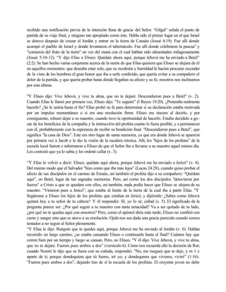 recibido una notificación previa de la intención llena de gracia del Señor. “Gilgal” señala el punto de
partida de su viaje final, y ninguno tan apropiado como éste. Habla sido el primer lugar en el que Israel
se detuvo después de cruzar el Jordán y entrar en la tierra de Canaán (Josué 4:19). Fue allí donde
acampó el pueblo de Israel y donde levantaron el tabernáculo. Fue allí donde celebraron la pascua” y
"comieron del fruto de la tierra” en vez del maná con el cual hablan sido alimentados milagrosamente
(Josué 5:10-12). “Y dijo Elías a Eliseo: Quédate ahora aquí, porque Jehová me ha enviado a Berel”
(2:2). Se han hecho varias conjeturas acerca de la razón de que Elías quisiera que Eliseo se alejara de él
en aquellos momentos: que deseaba estar solo, que su modestia y humildad le hacían procurar esconder
de la vista de los hombres el gran honor que iba a serle conferido, que quería evitar a su compañero el
dolor de la partida, y que quería probar hasta dónde llegaban su afecto y su fe; nosotros nos inclinamos
por esta última.
"Y Eliseo dijo: Vive Jehová, y vive tu alma, que no te dejaré. Descendieron pues a Betel" (v. 2).
Cuando Elías le llamó por primera vez, Elíseo dijo: "Te seguiré” (I Reyes 19:20). ¿Pretendía realmente
hacerlo? ¿Se le uniría hasta el fin? Elías probó su fe para determinar si su declaración estaba motivada
por un impulso momentáneo o si era una resolución firme. Elíseo era sincero al decirlo, y por
consiguiente, rehusó dejar a su maestro, cuando tuvo la oportunidad de hacerlo. Estaba decidido a go-
zar de los beneficios de la compañía y la instrucción del profeta cuanto le fuera posible, y a permanecer
con él, probablemente con la esperanza de recibir su bendición final. "Descendieron pues a Betel”, que
significa "la casa de Dios”. Este era otro lugar de santa memoria, ya que era donde Jehová se apareció
por primera vez a Jacob y le dio la visión de la escalera mística. Allí, los "hijos de los profetas” de la
escuela local fueron e informaron a Eliseo de que el Señor iba a llevarse a su maestro aquel mismo día.
Les contestó que ya lo sabía y les ordenó callar (v. 3).
“Y Elías le volvió a decir: Eliseo, quédate aquí ahora, porque Jehová me ha enviado a Jericó” (v. 4).
Del mismo modo que el Salvador "hizo como que iba más lejos” (Lucas 24:28), cuando quiso probar el
afecto de sus discípulos en el camino de Emaús, así también el profeta dijo a su compañero: “Quédate
aquí”, en Betel, lugar de tan sagradas memorias. Pero, así corno los dos discípulos "detuvieron por
fuerza" a Cristo a que se quedara con ellos, así también, nada podía hacer que Elíseo se alejara de su
maestro. “Vinieron pues a Jericó”, que estaba al limite de la tierra de la cual iba a partir Elías. "Y
llegáronse a Eliseo los hijos de los profetas que estaban en Jericó, y dijéronle: ¿Sabes como Jehová
quitará hoy a tu señor de tu cabeza? Y él respondió: SI, yo lo sé; callad (v. 5). El significado de la
pregunta parece ser: ¿Por qué seguir a tu maestro con tanta tenacidad? Va a ser quitado de tu lado,
¿por qué no te quedas aquí con nosotros? Pero, como el apóstol diría más tarde, Eliseo no confirió con
carne y sangre sino que se atuvo a su resolución. Ojalá nos sea dada una gracia parecida cuando somos
tentados a no seguir al Señor plenamente.
“Y Elías le dijo: Ruégote que te quedes aquí, porque Jehová me ha enviado al Jordán (v. 6). Hablan
recorrido un largo camino; ¿se estaba cansando Eliseo o continuarla hasta el final? Cuántos hay que
corren bien por un tiempo y luego se cansan. Pero, no Eliseo. "Y él dijo: Vive Jehová, y vive tu alma,
que no te dejaré. Fueron pues ambos a dos” (versículo 6). Cómo nos recuerda ello la decisión de Rut;
cuando Noemí le dijo que se fuera con su cuñada, respondió: "No, me ruegues que te deje, y m 1 e
aparte de ti; porque dondequiera que tú fueres, iré yo; y dondequiera que vivieres, viviré” (1:16).
"Fueron pues ambos a dos”, dejando tras de sí la escuela de los profetas. El creyente joven no debe
 