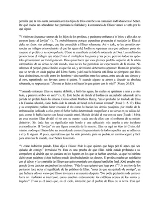 permitir que la más santa comunión con los hijos de Dios estorbe a su comunión individual con el Señor.
De qué modo tan abundante fue premiada la fidelidad y la constancia de Eliseo vamos a verlo por lo
que siguió.
"Y vinieron cincuenta varones de los hijos de los profetas, y paráronse enfrente a lo lejos; y ellos dos se
pararon junto al Jordán” (v. 7), probablemente porque esperaban presenciar el traslado de Elías al
cielo; un favor, sin embargo, que fue concedido a Elíseo solamente. Así y todo, se les permitió pre-
senciar un milagro extraordinario: el que las aguas de] Jordán se separaran para que pudiesen pasar sin
mojarse el profeta y su acompañante. Cómo se manifiesta en todo la soberanía de Dios. Las multitudes
presenciaron el milagro que obró Cristo a1 multiplicar los panes y los peces, pero no todos los após-
toles presenciaron su transfiguración. Dios quiso hacer que esos jóvenes profetas supieran de la salida
sobrenatural de su siervo de este mundo, mas no les fue permitido ser espectadores de la misma. No
sabemos el porqué, pero el hecho es que fue así, y del mismo deberíamos aprender. Ilustra un principio
que se revela en cada página del Libro Santo, ydel cual la historia está llena de ejemplos: que Dios
hace distinciones, no sólo entre los hombres> sino también entre los santos, entre uno de sus siervos y
el otro, repartiendo sus favores como ti quiere. Y cuando alguno se atreve a discutir su absoluta
soberanía, su respuesta es: "¿No me es licito a mí hacer lo que quiero con lo mío?" (Mateo 20:15).
"Tomando entonces Elías su manto, doblólo, e hirió las aguas, las cuales se apartaron a uno y a otro
lado, y pasaron ambos en seco" (v. 8). Este hecho de dividir el Jordán era un preludio adecuado de la
partida del profeta hacia las alturas. Como señaló Matthew Henry, "era el preludio del traslado de Elías
a la Canaán celestial, como había sido la entrada de Israel en la Canaán terrenal" (Josué 3:15-17). Elías
y su compañero podían haber cruzado el río como lo hacían los demás pasajeros, por medio de la
embarcación dedicada a ello, pero el Señor había determinado magnificar a su siervo en su salida del
pais, como lo habla hecho con Josué cuando entró, Moisés dividió el mar con su vara (Éxodo 14:16);
en esta ocasión Elías dividió el río con su manto -cada uno de ellos con el emblema de su misión
distintiva-. Sin duda hay un significado más hondo y una aplicación más amplia a este incidente
extraordinario. El “Jordán” es una figura conocida de la muerte; Elías es aquí un tipo de Cristo, del
mismo modo que Eliseo debe ser considerado como el representante de todos aquellos que se adhieren
a él y le siguen. M pues, aprendemos que ha sido provisto, para su pueblo, un camino seguro y fácil
para atravesar la muerte, en el Señor Jesucristo.
"Y como hubieron pasado, Elías dijo a Eliseo: Pide lo que quieres que haga por ti, antes que sea
quitado de contigo” (versículo 9). Esta es una prueba de que Elías habla estado probando a su
compañero al decirle que se quedara en los lugares en los que se hablan detenido, ya que no hubiera
dicho estas palabras si éste hubiera estado desobedeciendo sus deseos. El profeta estaba tan satisfecho
con el afecto y la compañía de Eliseo que quiso premiarle con alguna bendición final. ¡Qué prueba más
grande de su carácter encerraban las palabras: “Pide lo que quieres que haga por ti”! Un escritor de los
puritanos hace notar el significado de las palabras de Elías: "antes de que sea quitado de contigo", ya
que hubiera sido en vano que Eliseo invocara a su maestro después. "No podía pedirsele nada como si
fuera un mediador o intercesor, como enseñan erróneamente los católicos acerca de los santos y
ángeles.” Cristo es el único que, en el cielo, intercede por el pueblo de Dios en la tierra. Con qué
 