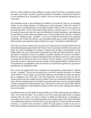 Dios nos confía el pedestal en el que exhibirnos a nosotros mismos! Pero Dios no compartirá su gloria
con nadie, y por lo tanto, “esconde" a aquellos que pueden verse tentados a tomar parte de ella para sí.
Es sólo retirándonos de la vista pública y estando a solas con Dios que podemos aprender que no
somos nada.
Esta importante lección se pone claramente de manifiesto en los tratos de Cristo con sus discípulos
amados. En una ocasión regresaron a Él jubilosos por el éxito alcanzado, y llenos de sí mismos “le
contaron todo lo que habían hecho,.y lo que hablan enseñado” (Marcos 6:30). Su suave respuesta es
por demás instructiva: "Venid vosotros aparte al lugar desierto, y reposad un poco” (v. 31). Éste es aún
su remedio de gracia para todo siervo que esté hinchado por su propia importancia, y que imagine que
la causa divina en la tierra sufriría una pérdida severa si él fuera quitado de ella. Dios dice a menudo a
sus siervos: "Apártate de aquí... escóndete”; a veces es por medio de la frustración de sus esperanzas
ministeriales, por el lecho de la aflicción o por una pérdida sensible, que se cumple el propósito divino.
Bienaventurado el que puede decir desde el fondo de su corazón: “Sea hecha la voluntad del Señor”.
Todo siervo que Dios se digna usar ha de pasar por la experiencia de la prueba de Querit antes de
estar realmente preparado para el triunfo del Carmelo. Éste es un principio invariable en los caminos del
Señor. José sufrió la indignidad de la cisterna y la prisión antes de llegar a ser gobernador de todo
Egipto, inferior sólo al rey. Moisés pas6 la tercera parte de su larga vida "detrás del desierto”, antes de
que Jehová le concediera el honor de acaudillar a su pueblo sacándolo de la casa de servidumbre.
David tuvo que aprender de la suficiencia del poder de Dios en la labranza, antes de ir y matar a Goliat
en presencia de los ejércitos de Israel y de los filisteos. Éste fue, también, el caso del Siervo perfecto
treinta años de retiro y silencio pasó antes de comenzar su breve ministerio público. También fue así en
el del principal de sus embajadores: antes de convertirse en el apóstol de los gentiles tuvo que pasar su
aprendizaje en las soledades de Arabia.
Pero, ¿no hay otro ángulo desde el que contemplar esta, aparentemente, extraña orden de: “Apártate
de aquí... escándete”? ¿No era esto una prueba real y severa de la sumisión del profeta a la voluntad
divina? Decimos “severa” porque, para un hombre impetuoso, esta demanda era mucho más rigurosa
que su comparencia ante Acab; para el de celosa disposición, sería más duro pasar tres años en
reclusión inactiva que estar ocupado en servicio público. El que esto escribe puede testificar por propia,
larga y dolorosa experiencia que la inactividad es una prueba mucho más severa que el dirigir la palabra
a grandes congregaciones cada día durante meses. Esta lección es obvia en el caso de Elías: había de
aprender personalmente a rendir obediencia implícita al Señor antes de estar calificado para mandar a
otros en Su nombre.
Consideremos ahora con más detalle el lugar particular que el Señor seleccionó para que habitara su
siervo: "en el arroyo de Querit”. Era un arroyo, no un río; un arroyo que podía secarse en cualquier
momento. Dios rara y pone a sus siervos, o incluso a su pueblo, en medio del lujo y la abundancia: el
estar repleto de las cosas de este mundo demasiadas veces significa alejarse de los afectos del Dador.
“¡Cuán difícilmente entrarán en el reino de Dios los que tienen riquezas!" Lo que Dios pide son nuestros
corazones, y, a menudo, éstos son puestos a prueba. Por regla general, la manera en que son so-
brellevadas las pérdidas temporales pone de manifiesto la diferencia entre el cristiano real y el hombre
 