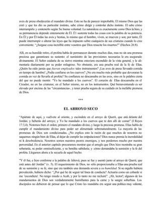 aves de presa obedecerán el mandato divino. Esto no ha de parecer improbable. El mismo Dios que las
creó y que les dio su particular instinto, sabe cómo dirigir y controlar dicho instinto. El sabe cómo
interrumpirlo y contenerlo según Su buena voluntad. La naturaleza es exactamente como Dios la hizo, y
su permanencia depende enteramente de Él. É1 sustenta todas las cosas con la palabra de su potencia.
En Él y por Él todas las aves y bestias, lo mismo que el hombre, viven, se mueven y son; por tanto, Él
puede interrumpir o alterar las leyes que ha impuesto sobre cualquiera de sus criaturas cuando lo cree
conveniente. “¿Juzgase cosa increíble entre vosotros que Dios resucite los muertos?” (Hechos 26:8).
Allí, en su humilde retiro, el profeta habla de permanecer durante muchos días, mas no sin una promesa
preciosa que garantizara su sustento: el suministro de las provisiones necesarias le era asegurado
divinamente. El Señor cuidaría de su siervo mientras estuviera escondido de la vista general, y le ali-
mentaría diariamente por su poder milagroso. No obstante, era una prueba real de la fe de Elías.
¿Quién ha oído jamás que fueran empleados tales instrumentos? ¡Las aves de presa llevando comida
en tiempo de hambre! ¿Podía confiarse en los cuervos? ¿No era mucho más probable que devoraran la
comida en vez de llevarla al profeta? Su confianza no descansaba en las aves, sino en la palabra cierta
del que no puede mentir: “Yo he mandado a los cuervos”. El corazón de Elías descansaba en el
Creador, no en las criaturas; en el Señor mismo, no en los instrumentos. Qué bienaventurado es ser
elevado por encima de las "circunstancias-, y tener prueba segura de su cuidado en la inefable promesa
de Dios.
***
EL ARROYO SECO
“Apártate de aquí, y vuélvete al oriente, y escóndete en el arroyo de Querit, que está delante del
Jordán; y beberás del arroyo; y Yo he mandado a los cuervos que te den allí de comer” (I Reyes
17:3,4). Notemos bien el orden; primero el mandato divino, y luego la preciosa promesa. Elías habla de
cumplir el mandamiento divino para poder ser alimentado sobrenaturalmente. La mayoría de las
promesas de Dios son condicionadas. ¿No explica esto la razón de que muchos de nosotros no
saquemos ningún bien de Elías, al dejar de cumplir las estipulaciones? Dios nunca premia la incredulidad
ni la desobediencia. Nosotros somos nuestros peores enemigos, y nos perdemos mucho por nuestra
perversidad. En el anterior capítulo procuramos mostrar que el arreglo que Dios hizo mostraba su gran
soberanía, su poder omnisuficiente, y su bendita sabiduría; y cómo demandaba la sumisión y la fe del
profeta. Llegamos ahora a la secuela de aquel hecho.
"Y él fue, e hizo conforme a la palabra de Jehová; pues se fue y asentó junto al arroyo de Querit, que
está antes del Jordán” (v. 5). El requerimiento de Dios, no sólo proporcionaba a Elías una prueba real
de su sumisión y su fe, sino que era también una demanda severa a su humildad. Si su orgullo hubiera
prevalecido, hubiera dicho: “¿Por qué he de seguir tal línea de conducta? Actuaría como un cobarde si
me 'escondiera'. No tengo miedo a Acab, y por lo tanto no me recluiré”. ¡Ah, lector!; algunos de los
mandamientos de Dios son verdaderamente humillantes para la carne y la sangre soberbias. Los
discípulos no debieron de pensar que lo que Cristo les mandaba era seguir una política muy valiente,
 