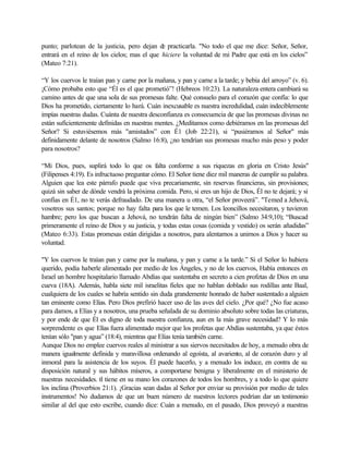 punto; parlotean de la justicia, pero dejan de practicarla. "No todo el que me dice: Señor, Señor,
entrará en el reino de los cielos; mas el que hiciere la voluntad de mi Padre que está en los cielos”
(Mateo 7:21).
“Y los cuervos le traían pan y carne por la mañana, y pan y carne a la tarde; y bebía del arroyo” (v. 6).
¡Cómo probaba esto que “Él es el que prometió”! (Hebreos 10:23). La naturaleza entera cambiará su
camino antes de que una sola de sus promesas falte. Qué consuelo para el corazón que confía: lo que
Dios ha prometido, ciertamente lo hará. Cuán inexcusable es nuestra incredulidad, cuán indeciblemente
impías nuestras dudas. Cuánta de nuestra desconfianza es consecuencia de que las promesas divinas no
están suficientemente definidas en nuestras mentes. ¿Meditamos como debiéramos en las promesas del
Señor? Si estuviésemos más "amistados” con É1 (Job 22:21), si “pusiéramos al Señor" más
definidamente delante de nosotros (Salmo 16:8), ¿no tendrían sus promesas mucho más peso y poder
para nosotros?
“Mi Dios, pues, suplirá todo lo que os falta conforme a sus riquezas en gloria en Cristo Jesús"
(Filipenses 4:19). Es infructuoso preguntar cómo. El Señor tiene diez mil maneras de cumplir su palabra.
Alguien que lea este párrafo puede que viva precariamente, sin reservas financieras, sin provisiones;
quizá sin saber de dónde vendrá la próxima comida. Pero, si eres un hijo de Dios, Él no te dejará; y si
confías en É1, no te verás defraudado. De una manera u otra, “el Señor proveerá”. "Temed a Jehová,
vosotros sus santos; porque no hay falta para los que le temen. Los leoncillos necesitaron, y tuvieron
hambre; pero los que buscan a Jehová, no tendrán falta de ningún bien” (Salmo 34:9,10); “Buscad
primeramente el reino de Dios y su justicia, y todas estas cosas (comida y vestido) os serán añadidas”
(Mateo 6:33). Estas promesas están dirigidas a nosotros, para alentarnos a unirnos a Dios y hacer su
voluntad.
"Y los cuervos le traían pan y carne por la mañana, y pan y carne a la tarde.” Si el Señor lo hubiera
querido, podía haberle alimentado por medio de los Ángeles, y no de los cuervos, Había entonces en
Israel un hombre hospitalario llamado Abdías que sustentaba en secreto a cien profetas de Dios en una
cueva (18A). Además, habla siete mil israelitas fieles que no hablan doblado sus rodillas ante Baal,
cualquiera de los cuales se habría sentido sin duda grandemente honrado de haber sustentado a alguien
tan eminente como Elías. Pero Dios prefirió hacer uso de las aves del cielo. ¿Por qué? ¿No fue acaso
para damos, a Elías y a nosotros, una prueba señalada de su dominio absoluto sobre todas las criaturas,
y por ende de que Él es digno de toda nuestra confianza, aun en la más grave necesidad? Y lo más
sorprendente es que Elías fuera alimentado mejor que los profetas que Abdías sustentaba, ya que éstos
tenían sólo "pan y agua” (18:4), mientras que Elías tenía también carne.
Aunque Dios no emplee cuervos reales al ministrar a sus siervos necesitados de hoy, a menudo obra de
manera igualmente definida y maravillosa ordenando al egoísta, al avariento, al de corazón duro y al
inmoral para la asistencia de los suyos. Él puede hacerlo, y a menudo los induce, en contra de su
disposición natural y sus hábitos míseros, a comportarse benigna y liberalmente en el ministerio de
nuestras necesidades. tl tiene en su mano los corazones de todos los hombres, y a todo lo que quiere
los inclina (Proverbios 21:1). ¡Gracias sean dadas al Señor por enviar su provisión por medio de tales
instrumentos! No dudamos de que un buen número de nuestros lectores podrían dar un testimonio
similar al del que esto escribe, cuando dice: Cuán a menudo, en el pasado, Dios proveyó a nuestras
 