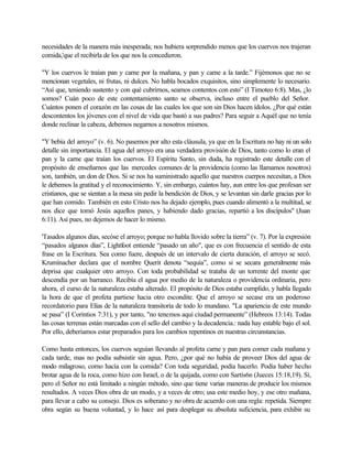 necesidades de la manera más inesperada; nos hubiera sorprendido menos que los cuervos nos trajeran
comida,'que el recibirla de los que nos la concedieron.
"Y los cuervos le traían pan y carne por la mañana, y pan y carne a la tarde.” Fijémonos que no se
mencionan vegetales, ni frutas, ni dulces. No habla bocados exquisitos, sino simplemente lo necesario.
“Así que, teniendo sustento y con qué cubrirnos, seamos contentos con esto” (I Timoteo 6:8). Mas, ¿lo
somos? Cuán poco de este contentamiento santo se observa, incluso entre el pueblo del Señor.
Cuántos ponen el corazón en las cosas de las cuales los que son sin Dios hacen ídolos. ¿Por qué están
descontentos los jóvenes con el nivel de vida que bastó a sus padres? Para seguir a Aquél que no tenía
donde reclinar la cabeza, debemos negarnos a nosotros mismos.
"Y bebía del arroyo” (v. 6). No pasemos por alto esta cláusula, ya que en la Escritura no hay ni un solo
detalle sin importancia. El agua del arroyo era una verdadera provisión de Dios, tanto como lo eran el
pan y la carne que traían los cuervos. El Espíritu Santo, sin duda, ha registrado este detalle con el
propósito de enseñarnos que las mercedes comunes de la providencia (como las llamamos nosotros)
son, también, un don de Dios. Si se nos ha suministrado aquello que nuestros cuerpos necesitan, a Dios
le debemos la gratitud y el reconocimiento. Y, sin embargo, cuántos hay, aun entre los que profesan ser
cristianos, que se sientan a la mesa sin pedir la bendición de Dios, y se levantan sin darle gracias por lo
que han comido. También en esto Cristo nos ha dejado ejemplo, pues cuando alimentó a la multitud, se
nos dice que tomó Jesús aquellos panes, y habiendo dado gracias, repartió a los discípulos" (Juan
6:11). Así pues, no dejemos de hacer lo mismo.
'Tasados algunos días, secóse el arroyo; porque no habla llovido sobre la tierra” (v. 7). Por la expresión
“pasados algunos días”, Lightfoot entiende “pasado un año", que es con frecuencia el sentido de esta
frase en la Escritura. Sea como fuere, después de un intervalo de cierta duración, el arroyo se secó.
Krumínacher declara que el nombre Querit denota “sequía”, como si se secara generalmente más
deprisa que cualquier otro arroyo. Con toda probabilidad se trataba de un torrente del monte que
descendía por un barranco. Recibía el agua por medio de la naturaleza o providencia ordinaria, pero
ahora, el curso de la naturaleza estaba alterado. El propósito de Dios estaba cumplido, y habla llegado
la hora de que el profeta partiese hacia otro escondite. Que el arroyo se secase era un poderoso
recordatorio para Elías de la naturaleza transitoria de todo lo mundano. "La apariencia de este mundo
se pasa” (I Corintios 7:31), y por tanto, "no tenemos aquí ciudad permanente” (Hebreos 13:14). Todas
las cosas terrenas están marcadas con el sello del cambio y la decadencia.: nada hay estable bajo el sol.
Por ello, deberíamos estar preparados para los cambios repentinos en nuestras circunstancias.
Como hasta entonces, los cuervos seguían llevando al profeta carne y pan para comer cada mañana y
cada tarde, mas no podía subsistir sin agua. Pero, ¿por qué no había de proveer Dios del agua de
modo milagroso, como hacía con la comida? Con toda seguridad, podía hacerlo. Podía haber hecho
brotar agua de la roca, como hizo con Israel, o de la quijada, como con Sartís6n (Jueces 15:18,19). Sí,
pero el Señor no está limitado a ningún método, sino que tiene varias maneras de producir los mismos
resultados. A veces Dios obra de un modo, y a veces de otro; usa este medio hoy, y ese otro mañana,
para llevar a cabo su consejo. Dios es soberano y no obra de acuerdo con una regla: repetida. Siempre
obra según su buena voluntad, y lo hace así para desplegar su absoluta suficiencia, para exhibir su
 