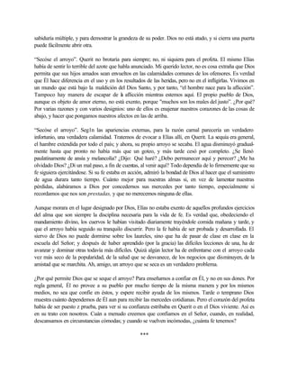 sabiduría múltiple, y para demostrar la grandeza de su poder. Dios no está atado, y si cierra una puerta
puede fácilmente abrir otra.
“Secóse el arroyo”. Querit no brotaría para siempre; no, ni siquiera para el profeta. El mismo Elías
había de sentir lo terrible del azote que habla anunciado. Mi querido lector, no es cosa extraña que Dios
permita que sus hijos amados sean envueltos en las calamidades comunes de los ofensores. Es verdad
que Él hace diferencia en el uso y en los resultados de las heridas, pero no en el infligirlas. Vivimos en
un mundo que está bajo la maldición del Dios Santo, y por tanto, “el hombre nace para la aflicción”.
Tampoco hay manera de escapar de la aflicción mientras estemos aquí. El propio pueblo de Dios,
aunque es objeto de amor eterno, no está exento, porque "muchos son los males del justo”. ¿Por qué?
Por varias razones y con varios designios: uno de ellos es enajenar nuestros corazones de las cosas de
abajo, y hacer que pongamos nuestros afectos en las de arriba.
“Secóse el arroyo”. Seg1n las apariencias externas, para la razón carnal parecería un verdadero
infortunio, una verdadera calamidad. Tratemos de evocar a Elías allí, en Querit. La sequía era general,
el hambre extendida por todo el país; y ahora, su propio arroyo se secaba. El agua disminuyó gradual-
mente hasta que pronto no había más que un goteo, y más tarde cesó por completo. ¿Se llenó
paulatinamente de ansía y melancolía? ¿Dijo: Qué haré? ¿Debo permanecer aquí y perecer? ¿Me ha
olvidado Dios? ¿Di un mal paso, a fin de cuentas, al venir aquí? Todo dependía de lo firmemente que su
fe siguiera ejercitándose. Si su fe estaba en acción, admiró la bondad de Dios al hacer que el suministro
de agua durara tanto tiempo. Cuánto mejor para nuestras almas si, en vez de lamentar nuestras
pérdidas, alabáramos a Dios por concedernos sus mercedes por tanto tiempo, especialmente si
recordamos que nos son prestadas, y que no merecemos ninguna de ellas.
Aunque morara en el lugar designado por Dios, Elías no estaba exento de aquellos profundos ejercicios
del alma que son siempre la disciplina necesaria para la vida de fe. Es verdad que, obedeciendo el
mandamiento divino, los cuervos le habían visitado diariamente trayéndole comida mañana y tarde, y
que el arroyo había seguido su tranquilo discurrir. Pero la fe había de ser probada y desarrollada. El
siervo de Dios no puede dormirse sobre los laureles, sino que ha de pasar de clase en clase en la
escuela del Señor; y después de haber aprendido (por la gracia) las difíciles lecciones de una, ha de
avanzar y dominar otras todavía más difíciles. Quizá algún lector ha de enfrentarse con el arroyo cada
vez más seco de la popularidad, de la salud que se desvanece, de los negocios que disminuyen, de la
amistad que se marchita. Ah, amigo, un arroyo que se seca es un verdadero problema.
¿Por qué permite Dios que se seque el arroyo? Para enseñarnos a confiar en Él, y no en sus dones. Por
regla general, Él no provee a su pueblo por mucho tiempo de la misma manera y por los mismos
medios, no sea que confíe en éstos, y espere recibir ayuda de los mismos. Tarde o temprano Dios
muestra cuánto dependemos de Él aun para recibir las mercedes cotidianas. Pero el corazón del profeta
había de ser puesto z prueba, para ver si su confianza estribaba en Querit o en el Dios viviente. Así es
en su trato con nosotros. Cuán a menudo creemos que confiamos en el Señor, cuando, en realidad,
descansamos en circunstancias cómodas; y cuando se vuelven incómodas, ¿cuánta fe tenemos?
***
 