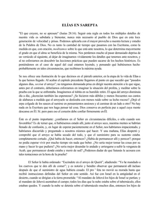 ELÍAS EN SAREPTA
"El que creyere, no se apresure" (Isaías 28:16). Seguir esta regla en todos los múltiples detalles de
nuestra vida es sabiduría y bienestar, nunca más necesario al pueblo de Dios que en esta loca
generación de velocidad y prisas. Podemos aplicarla con el mayor provecho a nuestra lectura y estudio
de la Palabra de Dios. No es tanto la cantidad de tiempo que pasamos con las Escrituras, como la
medida en que, con oración, meditamos sobre lo que está ante nosotros, lo que determina mayormente
el grado en que el alma se beneficia de la misma. Nos perdemos mucho al pasar demasiado deprisa de
un versículo al siguiente, al dejar de imaginarnos vividamente los detalles que tenemos ante nosotros, y
al no esforzarnos en descubrir las lecciones prácticas que pueden sacarse de los hechos históricos. Es
poniéndonos en el caso de aquel del cual estamos leyendo, y pensando qué hubiésemos hecho
probablemente en tales circunstancias, que recibimos la máxima ayuda.
Se nos ofrece una ilustración de lo que decimos en el párrafo anterior, en la etapa de la vida de Elías a
la que hemos llegado. Al acabar el capitulo precedente llegamos al punto en que sucedió que "pasados
algunos días, secóse el arroyo”; no tengamos demasiada prisa en dirigir nuestra atención a lo que sigue,
antes por el contrario, deberíamos esforzarnos en imaginar la situación del profeta, y meditar sobre la
prueba con la que se enfrentaba. Imaginemos al tisbita en su humilde retiro. El agua del arroyo disminuía
día a día; ¿decrecían también las esperanzas? ¿Se hicieron más débiles y menos frecuentes sus cantos
de alabanza a medida que el arroyuelo se deslizaba con menos ruido sobre su lecho rocoso? ¿Dejó el
arpa colgada de los sauces al sumirse en pensamientos ansiosos y al caminar de un lado a otro? No hay
nada en la Escritura que nos haga pensar tal cosa. Dios conserva en perfecta paz a aquel cuya mente
descansa en Él. Sí. pero para eso el corazón debe confiar firmemente en Él.
Éste es el punto importante: ¿confiamos en el Señor en circunstancias difíciles, o sólo cuando son
favorables? Es de temer que, si hubiésemos estado allí, junto al arroyo seco, nuestras mentes se habrían
llenado de confusión, y, en lugar de esperar pacientemente en el Señor, nos habríamos impacientado, y
habríamos discurrido y preguntado a nosotros mismos qué hacer. Y una mañana, Elías despertó y
comprobó que el arroyo se había secado del todo, y que el suministro para su sustento estaba
completamente cortado. ¿Qué había de hacer, entonces? ¿Había de permanecer allí y perecer?; porque
no podía esperar vivir por mucho tiempo sin nada que beber. ¿No seria mejor tomar las cosas por su
mano y hacer lo que pudiera? ¿No seria mejor desandar lo andado y arriesgarse a sufrir la venganza de
Acab, que permanecer donde estaba y morir de sed? ¿Podemos dudar de que Satanás le acosara con
tales tentaciones en la hora de la prueba?
El Señor le había ordenado: “Escóndete en el arroyo de Querit”, añadiendo: “Yo he mandado a
los cuervos que te den allí de comer”; y es notorio y bendito observar que permaneció allí incluso
después de que el suministro de agua hubiera cesado. El pro ' feta no movió su morada hasta que
recibió instrucciones definidas del Señor en este sentido. Así fue con Israel en la antigüedad en el
desierto, cuando se dirigían a la tierra prometida: “Al mandato de Jehová los hijos de Israel se partían; y
al mandato de Jehová asentaban el campo; todos los días que la nube estaba sobre el tabernáculo, ellos
estaban quedos. Y cuando la nube se detenía sobre el tabernáculo muchos días, entonces los hijos de
 