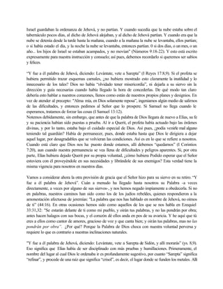 Israel guardaban la ordenanza de Jehová, y no partían. Y cuando sucedía que la nube estaba sobre el
tabernáculo pocos días, al dicho de Jehová alojaban, y al dicho de Jehová partían. Y cuando era que la
nube se detenía desde la tarde hasta la mañana, cuando a la mañana la nube se levantaba, ellos partían;
o si había estado el día, y la noche la nube se levantaba, entonces partían. 0 si dos días, o un mes, o un
año... los hijos de Israel se estaban acampados, y no movían" (Números 9:18-22). Y esto está escrito
expresamente para nuestra instrucción y consuelo; así pues, debemos recordarlo si queremos ser sabios
y felices.
“Y fue a él palabra de Jehová, diciendo: Levántate, vete a Sarepta” (I Reyes 17:8,9). Si el profeta se
hubiera permitido trazar esquemas carnales, ¿no hubiera mostrado esto claramente la inutilidad y lo
innecesario de los tales? Dios no había “olvidado tener misericordia”, ni dejarla a su siervo sin la
dirección y guía necesarias cuando había llegado la hora de concederlas. De qué modo tan claro
debería esto hablar a nuestros corazones, llenos como están de nuestros propios planes y designios. En
vez de atender al precepto: "Alma mía, en Dios solamente reposa”, ingeniamos algún medio de salirnos
de las dificultades, y entonces pedimos al Señor que lo prospere. Si Samuel no llega cuando le
esperamos, tratamos de forzar las cosas (I Samuel 13:12).
Notemos debidamente, sin embargo, que antes de que la palabra de Dios llegara de nuevo a Elías, su fe
y su paciencia habían sido puestas a prueba. Al ir a Querit, el profeta había actuado bajo las órdenes
divinas, y por lo tanto, estaba bajo el cuidado especial de Dios. Así pues, ¿podía venirle mal alguno
teniendo tal guardián? Había de permanecer, pues, donde estaba hasta que Dios le dirigiera a dejar
aquel lugar, por desagradables que se volvieran las condiciones. Así es en lo que se refiere a nosotros.
Cuando está claro que Dios nos ha puesto donde estamos, allí debemos “quedarnos” (I Corintios
7:20), aun cuando nuestra permanencia se vea llena de dificultades y peligros aparentes. Si, por otra
parte, Elías hubiera dejado Querit por su propia voluntad, ¿cómo hubiera Podido esperar que el Señor
estuviera con él proveyéndole en sus necesidades y librándole de sus enemigos? Esta verdad tiene la
misma vigencia para nosotros en nuestros días.
Vamos a considerar ahora la otra provisión de gracia que el Señor hizo para su siervo en su retiro. “Y
fue a él palabra de Jehová”. Cuán a menudo ha llegado hasta nosotros su Palabra -a veces
directamente, a veces por alguno de sus siervos-, y nos hemos negado impíamente a obedecerla. Si no
en palabras, nuestros caminos han sido como los de los judíos rebeldes, quienes respondieron a la
amonestación afectuosa de jeremías: "La palabra que nos has hablado en nombre de Jehová, no oímos
de ti” (44:16). En otras ocasiones hemos sido como aquellos de los que se nos habla en Ezequiel
33:31,32: "Se estarán delante de ti como mi pueblo, y oirán tus palabras, y no las pondrán por obra;
antes hacen halagos con sus bocas, y el corazón dé ellos anda en pos de su avaricia. Y he aquí que tú
eres a ellos como cantor de amores, gracioso de voz y que canta bien; y oirán tus palabras, mas no las
pondrán por obra”. ¿Por qué? Porque la Palabra de Dios choca con nuestra voluntad perversa y
requiere lo que es contrario a nuestras inclinaciones naturales.
"Y fue a él palabra de Jehová, diciendo: Levántate, vete a Sarepta de Sidón, y allí morarás” (ys. 8,9).
Eso significa que Elías había de ser disciplinado con más pruebas y humillaciones. Primeramente, el
nombre del lugar al cual Dios le ordenaba ir es profundamente sugestivo, por cuanto “Sarepta” significa
“refinar”, y procede de una raíz que significa “crisol”, es decir, el lugar donde se funden los metales. Allí
 