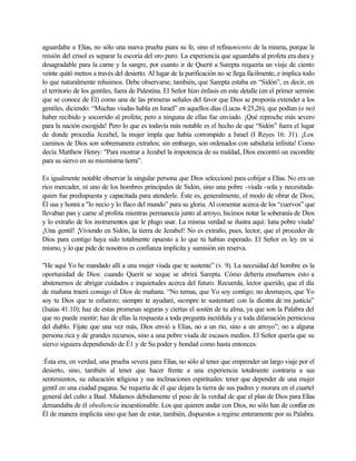 aguardaba a Elías, no sólo una nueva prueba piara su fe, sino el refinamiento de la misma, porque la
misión del crisol es separar la escoria del oro puro. La experiencia que aguardaba al profeta era dura y
desagradable para la carne y la sangre, por cuanto ir de Querit a Sarepta requería un viaje de ciento
veinte quitó metros a través del desierto. Al lugar de la purificación no se llega fácilmente, e implica todo
lo que naturalmente rehuimos. Debe observarse, también, que Sarepta estaba en “Sidón”, es decir, en
el territorio de los gentiles, fuera de Palestina. El Señor hizo énfasis en este detalle (en el primer sermón
que se conoce de Él) como una de las primeras señales del favor que Dios se proponía extender a los
gentiles, diciendo: “Muchas viudas habla en Israel” en aquellos días (Lucas 4:25,26), que podían (o no)
haber recibido y socorrido al profeta; pero a ninguna de ellas fue enviado. ¡Qué reproche más severo
para la nación escogida! Pero lo que es todavía más notable es el hecho de que “Sidón” fuera el lugar
de donde procedía Jezabel, la mujer impla que había corrompido a Israel (I Reyes 16: 31). ¡Los
caminos de Dios son sobremanera extraños; sin embargo, son ordenados con sabiduría infinita! Como
decía Matthew Henry: "Para mostrar a Jezabel la impotencia de su maldad, Dios encontró un escondite
para su siervo en su mismísima tierra”.
Es igualmente notable observar la singular persona que Dios seleccionó para cobijar a Elías. No era un
rico mercader, ni uno de los hombres principales de Sidón, sino una pobre -viuda -sola y necesitada-
quien fue predispuesta y capacitada para atenderle. Éste es, generalmente, el modo de obrar de Dios;
Él usa y honra a "lo necio y lo flaco del mundo” para su gloria. Al comentar acerca de los “cuervos” que
llevaban pan y carne al profeta mientras permanecía junto al arroyo, hicimos notar la soberanía de Dios
y lo extraño de los instrumentos que le plugo usar. La misma verdad se ilustra aquí: luna pobre viuda!
¡Una gentil! ¡Viviendo en Sidón, la tierra de Jezabel! No es extraño, pues, lector, que el proceder de
Dios para contigo haya sido totalmente opuesto a lo que tú habías esperado. El Señor es ley en si
mismo, y lo que pide de nosotros es confianza implícita y sumisión sin reserva.
"He aquí Yo he mandado allí a una mujer viuda que te sustente” (v. 9). La necesidad del hombre es la
oportunidad de Dios: cuando Querit se seque se abrirá Sarepta. Cómo debería enseñarnos esto a
abstenernos de abrigar cuidados e inquietudes acerca del futuro. Recuerda, lector querido, que el día
de mañana traerá consigo el Dios de mañana. “No temas, que Yo soy contigo; no desmayes, que Yo
soy tu Dios que te esfuerzo; siempre te ayudaré, siempre te sustentaré con la diestra de mi justicia”
(Isaías 41:10); haz de estas promesas seguras y ciertas el sostén de tu alma, ya que son la Palabra del
que no puede mentir; haz de ellas la respuesta a toda pregunta incrédula y a toda difamación perniciosa
del diablo. Fíjate que una vez más, Dios envió a Elías, no a un río, sino a un arroyo”; no a alguna
persona rica y de grandes recursos, sino a una pobre viuda de escasos medios. El Señor quería que su
siervo siguiera dependiendo de É1 y de Su poder y bondad como hasta entonces.
:Ésta era, en verdad, una prueba severa para Elías, no sólo al tener que emprender un largo viaje por el
desierto, sino, también al tener que hacer frente a una experiencia totalmente contraria a sus
sentimientos, su educación religiosa y sus inclinaciones espirituales: tener que depender de una mujer
gentil en una ciudad pagana. Se requería de él que dejara la tierra de sus padres y morara en el cuartel
general del culto a Baal. Midamos debidamente el peso de la verdad de que el plan de Dios para Elías
demandaba de él obediencia incuestionable. Los que quieren andar con Dios, no sólo han de confiar en
Él de manera implícita sino que han de estar, también, dispuestos a regirse enteramente por su Palabra.
 