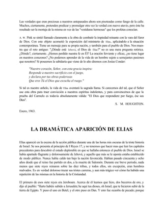 Las verdades que eran preciosas a nuestros antepasados ahora son pisoteadas como fango de la calle.
Muchos, ciertamente, pretenden predicar y promulgar otra vez la verdad con nuevo atavío, pero éste ha
resultado ser la mortaja de la misma en vez de las "vestiduras hermosas" que los profetas conocían.
A. W. Pink se sintió llamado claramente a la obra de combatir la impiedad reinante con la vara del furor
de Dios. Con este objeto acometió la exposición del ministerio de Elías, aplicándolo a la situación
contemporánea. Tiene un mensaje para su propia nación, y también para el pueblo de Dios. Nos mues-
tra que el reto antiguo: "¿Dónde está Jehová, el Dios de Elías?" no es una mera pregunta retórica.
¿Dónde?, ciertamente. ¿Hemos perdido nuestra fe en Él? La oración ferviente y eficaz, ¿no tiene lugar
en nuestros corazones? ¿No podemos aprender de la vida de un hombre sujeto a semejantes pasiones
que nosotros? Si poseemos la sabiduría que viene de lo alto diremos con Josías Conder:
"Nuestro corazón, Señor, con esta gracia inspira:
Responde a nuestro sacrificio con el juego,
y declara por tus obras poderosas
Que eres Tú el Dios que escucha el ruego."
Si tal es nuestro anhelo, la vida de Elías aventará la sagrada llama. Si carecemos del tal, que el Señor
use esta obra para traer convicción a nuestros espíritus indolentes, y para convencernos de que la
prueba del Carmelo es todavía absolutamente válida: "El Dios que respondiere por fuego, ése sea
Dios".
S. M. HOUGHTON.
Enero, 1963.
LA DRAMÁTICA APARICIÓN DE ELIAS
Elías apareció en la escena de la acción pública durante una de las horas mis oscuras de la triste historia
de Israel. Se nos presenta al principio de I Reyes 17, y no tenemos que hacer mas que leer los capítulos
precedentes para descubrir el estado deplorable en que se hallaba entonces el pueblo de Dios. Israel se
había apartado flagrante y dolorosamente de Jehová, y aquello que más se le oponía estaba establecido
de modo público. Nunca había caldo tan bajo la nación favorecida. Habían pasado cincuenta y ocho
años desde que el reino fue partido en dos, a la muerte de Salomón. Durante ese breve periodo, nada
menos que siete reyes reinaron sobre las diez tribus, y todos ellos, sin excepción, eran hombres
malvados. Es en verdad doloroso trazar sus tristes carreras, y aun más trágico ver cómo ha habido una
repetición de las mismas en la historia de la Cristiandad.
El primero de esos siete reyes era Jeroboam. Acerca de él leemos que hizo, dos becerros de oro, y
dijo al pueblo: "Harto habéis subido a Jerusalén; he aquí tus dioses, oh Israel, que te hicieron subir de la
tierra de Egipto. Y puso el uno en Betel, y el otro puso en Dan. Y esto fue ocasi6n de pecado; porque
 