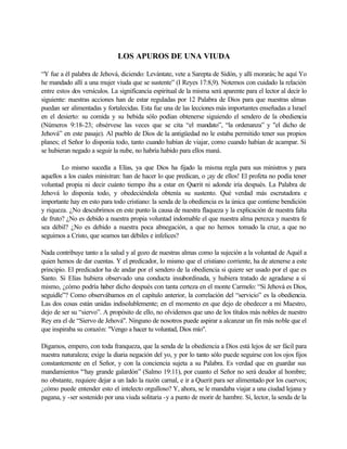 LOS APUROS DE UNA VIUDA
“Y fue a él palabra de Jehová, diciendo: Levántate, vete a Sarepta de Sidón, y allí morarás; he aquí Yo
he mandado allí a una mujer viuda que se sustente” (I Reyes 17:8,9). Notemos con cuidado la relación
entre estos dos versículos. La significancia espiritual de la misma será aparente para el lector al decir lo
siguiente: nuestras acciones han de estar reguladas por 12 Palabra de Dios para que nuestras almas
puedan ser alimentadas y fortalecidas. Esta fue una de las lecciones más importantes enseñadas a Israel
en el desierto: su comida y su bebida sólo podían obtenerse siguiendo el sendero de la obediencia
(Números 9:18-23; obsérvese las veces que se cita “el mandato”, “la ordenanza” y "el dicho de
Jehová” en este pasaje). Al pueblo de Dios de la antigüedad no le estaba permitido tener sus propios
planes; el Señor lo disponía todo, tanto cuando habían de viajar, como cuando habían de acampar. Si
se hubieran negado a seguir la nube, no habría habido para ellos maná.
Lo mismo sucedía a Elías, ya que Dios ha fijado la misma regla para sus ministros y para
aquellos a los cuales ministran: han de hacer lo que predican, o ¡ay de ellos! El profeta no podía tener
voluntad propia ni decir cuánto tiempo iba a estar en Querit ni adonde iría después. La Palabra de
Jehová lo disponía todo, y obedeciéndola obtenía su sustento. Qué verdad más escrutadora e
importante hay en esto para todo cristiano: la senda de la obediencia es la única que contiene bendición
y riqueza. ¿No descubrimos en este punto la causa de nuestra flaqueza y la explicación de nuestra falta
de fruto? ¿No es debido a nuestra propia voluntad indomable el que nuestra alma perezca y nuestra fe
sea débil? ¿No es debido a nuestra poca abnegación, a que no hemos tomado la cruz, a que no
seguimos a Cristo, que seamos tan débiles e infelices?
Nada contribuye tanto a la salud y al gozo de nuestras almas como la sujeción a la voluntad de Aquél a
quien hemos de dar cuentas. Y el predicador, lo mismo que el cristiano corriente, ha de atenerse a este
principio. El predicador ha de andar por el sendero de la obediencia si quiere ser usado por el que es
Santo. Si Elías hubiera observado una conducta insubordinada, y hubiera tratado de agradarse a sí
mismo, ¿cómo podría haber dicho después con tanta certeza en el monte Carmelo: “Si Jehová es Dios,
seguidle”? Como observábamos en el capítulo anterior, la correlación del “servicio” es la obediencia.
Las dos cosas están unidas indisolublemente; en el momento en que dejo de obedecer a mi Maestro,
dejo de ser su “siervo”. A propósito de ello, no olvidemos que uno de los títulos más nobles de nuestro
Rey era el de “Siervo de Jehová". Ninguno de nosotros puede aspirar a alcanzar un fin más noble que el
que inspiraba su corazón: "Vengo a hacer tu voluntad, Dios mío".
Digamos, empero, con toda franqueza, que la senda de la obediencia a Dios está lejos de ser fácil para
nuestra naturaleza; exige la diaria negación del yo, y por lo tanto sólo puede seguirse con los ojos fijos
constantemente en el Señor, y con la conciencia sujeta a su Palabra. Es verdad que en guardar sus
mandamientos '“hay grande galardón” (Salmo 19:11), por cuanto el Señor no será deudor al hombre;
no obstante, requiere dejar a un lado la razón carnal, e ir a Querit para ser alimentado por los cuervos;
¿cómo puede entender esto el intelecto orgulloso? Y, ahora, se le mandaba viajar a una ciudad lejana y
pagana, y -ser sostenido por una viuda solitaria -y a punto de morir de hambre. Sí, lector, la senda de la
 