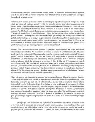 fe es totalmente contraria a lo que llamamos “sentido común”, Y si tú sufres la misma dolencia espiritual
que el que esto escribe, a menudo encuentras más difícil crucificar la razón que repudiar los trapos
inmundos de la justicia propia.
"Entonces él se levantó, y se fue a Sarepta. Y como llegó a la puerta de la ciudad, he aquí una mujer
viuda que estaba allí cogiendo serojas” (v. 10). Era tan pobre que no tenía leña ni servidor que se la
fuera a buscar. ¿Qué estímulo debía encontrar Elías en tales apariencias? Ninguno, por cierto; más bien
parecía todo calculado para llenarle de dudas y temores, si es que se fijaba en las circunstancias
externas. “Y él la llamó, y dijole: Ruégote que me traigas una poca de agua en un vaso, para que beba.
Y yendo ella para traérsela, él la volvió a llamar, y díjole: Ruégote que me traigas también un bocado de
pan en tu mano. Y ella respondió: Vive Jehová Dios tuyo que no tengo pan cocido; que solamente un
puñado de harina tengo en la tinaja, y un poco de aceite en una botija; y ahora cogía dos serojas, para
entrarme y aderezarlo para mí, y para mi hijo, y que lo comamos, y nos muramos” (vs. 10-12); ¡eso era
lo que esperaba al profeta al llegar al destino divinamente designado! Ponte en su lugar, querido lector;
¿no hubieras pensado que era una perspectiva sombría e inquietante?
Empero, Elías “no confería con carne y sangre", y, por tanto, no se desanimó por lo que parecía una
situación poco prometedora. Por el contrario, su corazón se sostenía en la Palabra inmutable del que no
puede mentir. La confianza de Elías descansaba, no en las circunstancias favorables, ni en el “hermoso
parecer”, sino en la fidelidad del Dios vivo; por lo tanto, su fe no necesitaba la ayuda de las cosas que
le rodeaban. Las apariencias podían ser oscuras y funestas, pero el ojo de la fe atravesaba las negras
nubes y vela, más allá, la faz sonriente de su provisor. El Dios de Elías era el Todopoderoso, para el
que todo es posible. “He mandado allí a una mujer viuda que te sustente; eso era lo que sostenía su
corazón. ¿En qué se sostiene el tuyo.? ¿Estás en paz en este mundo mudable? ¿Has hecho tuyas Sus
promesas ciertas? “Espera en Jehová, y haz bien; vivirás en la tierra, y en verdad serás alimentado”
(Salmo 37:3). “Dios es nuestro amparo y fortaleza, nuestro pronto auxilio en las tribulaciones. Por tanto
no temeremos aunque la tierra sea removida” (Salmo 46:1,2).
Mas, volvamos a las circunstancias externas que se presentaban ante Elías al acercarse a Sarepta.
“Como llegó a la puerta de la ciudad, he aquí una mujer viuda que estaba allí cogiendo serojas”. Dios
había dicho a su siervo que fuera allí, y le había prometido que una viuda le sustentaría; pero no le había
informado U nombre de la mujer, de donde se hallaba su casa, ni del modo de reconocerla. Confió en
que Dios le daría más luz al llegar allí; y no sufrió ninguna decepción al respecto. Toda incertidumbre
acerca de la identidad de la persona que había de ampararle desapareció al instante. Aparentemente
este encuentro fue casual por cuanto no existía cita alguna entre ellos. “He aquí (considera y admira)
una mujer viuda que estaba allí”; ve cómo el Señor en su providencia rige todas las circunstancias
para que esta mujer en particular pueda estar a la puerta de la ciudad en el mismo momento que llegue
el profeta.
¡He aquí que Elías acude como con el propósito de encontrarla; con todo, no la conocía, ni ella
a él. Tenía toda la apariencia de ser casual, empero estaba decretado y preparado por Dios para
cumplir la palabra que había dado al profeta. Lector mío, no hay evento en este mundo, por grande o
pequeño que sea, que suceda por casualidad. “Conozco, oh Jehová, que el hombre no es señor de su
 