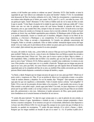 camino, ni del hombre que camina es ordenar sus pasos” (Jeremías 10:23). Qué bendito es tener la
seguridad de qué “por Jehová son ordenados los pasos del hombre” (Salmo 37:23). Es incredulidad
total desasociar de Dios los hechos ordinarios de la vida. Todas las circunstancias y experiencias que
nos rodean están dirigidas por el Señor, por cuanto “de Él y por É1, y en É1, son todas las cosas. A Él
sea gloria por siglos. Amén” (Romanos 11:36). Cultiva el hábito santo de ver la mano de Dios en todo
lo que te sucede. “Como llegó a la puerta de la ciudad, he aquí una mujer viuda que estaba allí”. Cómo
ilustra esto una vez más un principio acerca del cual hemos llamado la atención del lector con
frecuencia, esto es, que cuando Dios obra, siempre lo hace de manera doble. Si Jacob envía a sus hijos
a Egipto en busca de comida en el tiempo de escasez, José es movido a dársela. Si los espías de Israel
penetran en Jericó, hay una Rahab esperándoles para cobijarles. Si Mardoqueo pide al Señor que libre
a su pueblo amenazado, Asuero es vencido por el insomnio, obligado a buscar en los libros de las
memorias, y a favorecer a Mardoqueo y sus compatriotas. Si el eunuco etíope de3ea entender la
Palabra de Dios, Felipe es enviado a interpretársela. Si Cornelio ora pidiendo conocimiento del
Evangelio, Pedro es enviado a predicarle. Elías no había recibido insinuación alguna acerca del lugar
donde vivía esa viuda, pero la providencia divina ordenó sus pasos para que la encontrara a la entrada
de la ciudad. ¡Qué estímulo hay para nuestra fe en estos ejemplos!
Así pues, ahí estaba la viuda; mas, ¿cómo había de conocer Elías que era la que Dios había aparejado
para recibirle? Había de probarla, como el siervo de Abraham hizo con Rebeca cuando fue enviado a
buscar esposa para Isaac; Eliezer oró: “Sea, pues, que la moza a quien yo dijere: Baja tu cántaro... y
ella respondiere: Bebe, y también daré de beber a tus camellos; que sea ésta la que Tú h1s destinado
para tu siervo Isaac” (Génesis 24:14). Rebeca apareció y cumplió estas condiciones. Lo mismo en este
caso; Elías prueba a esa mujer para ver si es amable y benévola: "Ruégote que me traigas una poca de
agua en un vaso, para que beba. Así como Eliezer consideró que sólo alguien lleno de bondad estaría
capacitado para ser la compañera del hijo de su amo, as¡ también Elías estaba convencido que sólo una
persona liberal estaría dispuesta a sostenerle en tiempo de hambre y sequía.
“La llamó, y díjole: Ruégote que me traigas una poca de agua en un vaso, para que beba”. Obsérvese el
porte cortés y respetuoso de Elías. El ser un profeta de Jehová no le autorizaba a tratar a esa pobre
viuda de manera altanera y despótica. En vez de mandar, dijo: “Ruégote”. Qué reproche se contiene
aquí para los que son orgullosos y entremetidos. Todo el mundo merece cortesía; “sed amigables” (I
Pedro 3:8) es uno de los preceptos divinos dados a los creyentes. Y, qué prueba más severa a la que
Elías sometió a esta pobre mujer: ¡traerle agua para beber! Con todo, no puso objeciones ni le pidió
precio por lo que había venido a ser un lujo costoso; no, ni siquiera a pesar de que Elías era un extraño
para ella, perteneciente a otra raza. Admiremos el poder persuasivo de Dios, quien puede producir
actos bondadosos en el corazón humano en beneficio de sus siervos.
“Y yendo ella para traérsela.” Sí, dejó de coger serojas para sí y, ante la petición de este extraño, se
encaminó a buscar el agua. Aprendamos a imitarla en esto, y estemos siempre preparados a hacer
favores a nuestros semejantes. Si no tenemos con qué dar al necesitado, deberíamos estar dispuestos a
trabajar por ellos (Efesios 4:28). Un vaso de agua fría, aunque no nos cueste más que el trabajo de ir a
buscarlo, no quedará sin recompensa. “Y yendo ella para traérsela, él la volvió a llamar, y dijole:
Ruégote que me traigas también un bocado de pan en tu mano” (v. 11). El profeta lo pidió con el
 