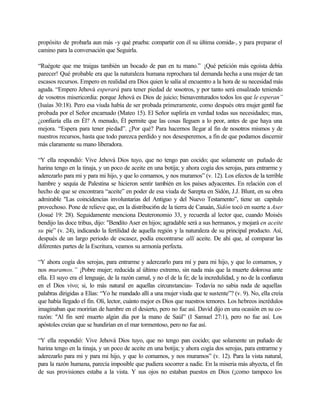 propósito de probarla aun más -y qué prueba: compartir con él su última comida-, y para preparar el
camino para la conversación que Seguirla.
“Ruégote que me traigas también un bocado de pan en tu mano.” ¡Qué petición más egoísta debía
parecer! Qué probable era que la naturaleza humana reprochara tal demanda hecha a una mujer de tan
escasos recursos. Empero en realidad era Dios quien le salía al encuentro a la hora de su necesidad más
aguda. “Empero Jehová esperará para tener piedad de vosotros, y por tanto será ensalzado teniendo
de vosotros misericordia: porque Jehová es Dios de juicio; bienaventurados todos los que le esperan”
(Isaías 30:18). Pero esa viuda había de ser probada primeramente, como después otra mujer gentil fue
probada por el Señor encarnado (Mateo 15). El Señor supliría en verdad todas sus necesidades; mas,
¿confiaría ella en Él? A menudo, Él permite que las cosas lleguen a lo peor, antes de que haya una
mejora. “Espera para tener piedad”. ¿Por qué? Para hacernos llegar al fin de nosotros mismos y de
nuestros recursos, hasta que todo parezca perdido y nos desesperemos, a fin de que podamos discernir
más claramente su mano liberadora.
“Y ella respondió: Vive Jehová Dios tuyo, que no tengo pan cocido; que solamente un puñado de
harina tengo en la tinaja, y un poco de aceite en una botija; y ahora cogía dos serojas, para entrarme y
aderezarlo para mi y para mi hijo, y que lo comamos, y nos muramos” (v. 12). Los efectos de la terrible
hambre y sequía de Palestina se hicieron sentir también en los países adyacentes. En relación con el
hecho de que se encontrara “aceite” en poder de esa viuda de Sarepta en Sidón, J.J. Blunt, en su obra
admirable "Las coincidencias involuntarias del Antiguo y del Nuevo Testamento”, tiene un capitulo
provechoso. Pone de relieve que, en la distribuci6n de la tierra de Canaán, Sidón tocó en suerte a Aser
(Josué 19: 28). Seguidamente menciona Deuteronomio 33, y recuerda al lector que, cuando Moisés
bendijo las doce tribus, dijo: "Bendito Aser en hijos; agradable será a sus hermanos, y mojará en aceite
su pie” (v. 24), indicando la fertilidad de aquella región y la naturaleza de su principal producto. Así,
después de un largo periodo de escasez, podía encontrarse allí aceite. De ahí que, al comparar las
diferentes partes de la Escritura, veamos su armonía perfecta.
“Y ahora cogía dos serojas, para entrarme y aderezarlo para mí y para mi hijo, y que lo comamos, y
nos muramos.” ¡Pobre mujer; reducida al último extremo, sin nada más que la muerte dolorosa ante
ella. El suyo era el lenguaje, de la razón camal, y no el de la fe; de la incredulidad, y no de la confianza
en el Dios vivo; si, lo más natural en aquellas circunstancias- Todavía no sabia nada de aquellas
palabras dirigidas a Elías: “Yo he mandado allí a una mujer viuda que te sustente”? (v. 9). No, ella creía
que había llegado el fin. Olí, lector, cuánto mejor es Dios que nuestros temores. Los hebreos incrédulos
imaginaban que morirían de hambre en el desierto, pero no fue así. David dijo en una ocasión en su co-
razón: "Al fin seré muerto algún día por la mano de Saúl” (I Samuel 27:1), pero no fue así. Los
apóstoles creían que se hundirían en el mar tormentoso, pero no fue así.
“Y ella respondió: Vive Jehová Dios tuyo, que no tengo pan cocido; que solamente un puñado de
harina tengo en la tinaja, y un poco de aceite en una botija; y ahora cogía dos serojas, para entrarme y
aderezarlo para mi y para mi hijo, y que lo comamos, y nos muramos” (v. 12). Para la vista natural,
para la razón humana, parecía imposible que pudiera socorrer a nadie. En la miseria más abyecta, el fin
de sus provisiones estaba a la vista. Y sus ojos no estaban puestos en Dios (¡como tampoco los
 