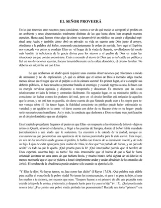 EL SEÑOR PROVEERÁ
En lo que tenemos ante nosotros para considerar, vamos a ver de qué modo se comportó el profeta en
un ambiente y unas circunstancias totalmente distintas de las que hasta ahora han ocupado nuestra
atención. Hasta aquí, hemos visto algo de cómo se desenvolvió en público: su coraje y dignidad espi-
ritual ante Acab; y también cómo obró en privado: su vida en secreto ante Dios junto al arroyo,
obediente a la palabra del Señor, esperando pacientemente la orden de partida. Pero aquí el Espíritu
nos concede ver cómo se condujo Elías en -el hogar de la viuda de Sarepta, revelándonos del modo
más bendito la suficiencia de la gracia divina para los siervos y el pueblo de Dios en todas las
situaciones en que puedan encontrarse. Cuán a menudo el siervo de Dios que es inflexible en público y
fiel en sus devociones secretas, fracasa lamentablemente en la esfera doméstica, el circulo familiar. No
debería ser así; ni fue así con Elías.
Lo que acabamos de aludir quizá requiere unas cuantas observaciones que ofrecemos a modo
de atenuante y no de explicación. ¿A qué es debido que el siervo de Dios a menudo salga mucho
menos airoso en el hogar que en el púlpito o en la cámara secreta? En primer lugar, al ir a cumplir sus
deberes públicos, lo hace resuelto a presentar batalla al enemigo; y cuando regresa a casa, lo hace con
su energía nerviosa agotada, y dispuesto a recuperarla y descansar. Es entonces que las cosas
relativamente triviales le irritan y contrarían fácilmente. En segundo lugar, en su ministerio público es
consciente de luchar contra-los poderes del mal, pero en el circulo familiar está rodeado de aquellos
que le aman, y no está tan en guardia, sin darse cuenta de que Satanás puede usar a los suyos para te-
ner ventaja sobre él. En tercer lugar, la fidelidad consciente en público puede haber estimulado su
vanidad, y un aguijón en la carne -el darse cuenta con dolor de su fracaso triste en su hogar- puede
serle necesario para humillarse. Así y todo, la conducta que deshonra a Dios no tiene más justificación
en el circulo doméstico que en el púlpito.
En el capítulo precedente llegamos al punto en que Elías -en respuesta a las órdenes de Jehová- dejó su
retiro en Querit, atravesó el desierto, y llegó a las puertas de Sarepta, donde el Señor había mandado
(secretamente) a una viuda que le sustentara. La encontró a la entrada de la ciudad, aunque en
circunstancias que presentaban una apariencia de lo menos prometedor para la vista carnal. Esta mujer,
en vez de dar una bienvenida gozosa al profeta, le habló con tristeza de su inminente muerte y de la de
su hijo. Lejos de estar aparejada para cuidar de Elías, le dice que “un puñado de harina, y un poco de
aceite” es todo lo que le queda. ¡Qué prueba para la fe! ¡Qué irrazonable parecía que el hombre de
Dios esperara sustento bajo su techo! No más irrazonable que el hecho de que a Noé le fuera
ordenado construir un arca antes de que hubiera lluvia, y mucho menos señal alguna de un diluvio; ni
menos razonable que el que se pidiera a Israel simplemente andar y andar alrededor de las murallas de
Jericó. El sendero de la obediencia puede andarse sólo cuando se ejercita la fe.
“Y Elías le dijo: No hayas temor; ve, haz como has dicho" (I Reyes 17:13). ¡Qué palabra más afable
para acallar el corazón de la pobre viudal No temas las consecuencias, ni para ti ni para tu hijo, al usar
los medios a tu alcance, por escasos que sean. “Empero hazme a mi primero de ello una pequeña torta
cocida debajo de la ceniza, y tráemela; y después harás para ti y para tu hijo” (v. 13). ¡Qué prueba más
severa ésta! ¿Fue jamás una pobre viuda probada tan penosamente? Hacerle una torta “primero” era
 