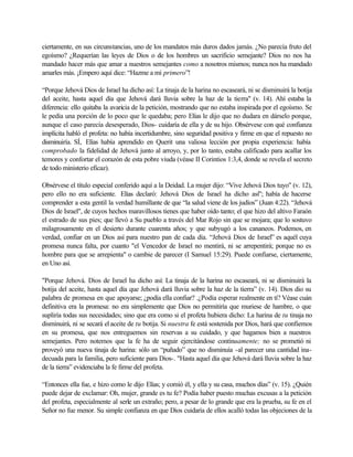 ciertamente, en sus circunstancias, uno de los mandatos más duros dados jamás. ¿No parecía fruto del
egoísmo? ¿Requerían las leyes de Dios o de los hombres un sacrificio semejante? Dios no nos ha
mandado hacer más que amar a nuestros semejantes como a nosotros mismos; nunca nos ha mandado
amarles más. ¡Empero aquí dice: “Hazme a mí primero”!
“Porque Jehová Dios de Israel ha dicho así: La tinaja de la harina no escaseará, ni se disminuirá la botija
del aceite, hasta aquel día que Jehová dará lluvia sobre la haz de la tierra" (v. 14). Ahí estaba la
diferencia: ello quitaba la avaricia de la petición, mostrando que no estaba inspirada por el egoísmo. Se
le pedía una porción de lo poco que le quedaba; pero Elías le dijo que no dudara en dárselo porque,
aunque el caso parecía desesperado, Dios- cuidaría de ella y de su hijo. Obsérvese con qué confianza
implícita habló el profeta: no había incertidumbre, sino seguridad positiva y firme en que el repuesto no
disminuiría. SÍ, Elías había aprendido en Querit una valiosa lección por propia experiencia: había
comprobado la fidelidad de Jehová junto al arroyo, y, por lo tanto, estaba calificado para acallar los
temores y confortar el corazón de esta pobre viuda (véase II Corintios 1:3,4, donde se revela el secreto
de todo ministerio eficaz).
Obsérvese el título especial conferido aquí a la Deidad. La mujer dijo: “Vive Jehová Dios tuyo" (v. 12),
pero ello no era suficiente. Elías declaró: Jehová Dios de Israel ha dicho así"; había de hacerse
comprender a esta gentil la verdad humillante de que “la salud viene de los judíos” (Juan 4:22). “Jehová
Dios de Israel", de cuyos hechos maravillosos tienes que haber oído tanto; el que hizo del altivo Faraón
el estrado de sus pies; que llevó a Su pueblo a través del Mar Rojo sin que se mojara; que lo sostuvo
milagrosamente en el desierto durante cuarenta años; y que subyugó a los cananeos. Podemos, en
verdad, confiar en un Dios así para nuestro pan de cada día. “Jehová Dios de Israel” es aquél cuya
promesa nunca falta, por cuanto "el Vencedor de Israel no mentirá, ni se arrepentirá; porque no es
hombre para que se arrepienta" o cambie de parecer (I Samuel 15:29). Puede confiarse, ciertamente,
en Uno así.
"Porque Jehová. Dios de Israel ha dicho así: La tinaja de la harina no escaseará, ni se disminuirá la
botija del aceite, hasta aquel día que Jehová dará lluvia sobre la haz de la tierra” (v. 14). Dios dio su
palabra de promesa en que apoyarse; ¿podía ella confiar? .¿Podía esperar realmente en tí? Véase cuán
definitiva era la promesa: no era simplemente que Dios no permitiría que muriese de hambre, o que
supliría todas sus necesidades; sino que era como si el profeta hubiera dicho: La harina de tu tinaja no
disminuirá, ni se secará el aceite de tu botija. Si nuestra fe está sostenida por Dios, hará que confiemos
en su promesa, que nos entreguemos sin reservas a su cuidado, y que hagamos bien a nuestros
semejantes. Pero notemos que la fe ha de seguir ejercitándose continuamente; no se prometió ni
proveyó una nueva tinaja de harina: sólo un “puñado” que no disminuía -al parecer una cantidad ina-
decuada para la familia, pero suficiente para Dios-. "Hasta aquel día que Jehová dará lluvia sobre la haz
de la tierra” evidenciaba la fe firme del profeta.
“Entonces ella fue, e hizo como le dijo Elías; y comió él, y ella y su casa, muchos días” (v. 15). ¿Quién
puede dejar de exclamar: Oh, mujer, grande es tu fe? Podía haber puesto muchas excusas a la petición
del profeta, especialmente al serle un extraño; pero, a pesar de lo grande que era la prueba, su fe en el
Señor no fue menor. Su simple confianza en que Dios cuidaría de ellos acalló todas las objeciones de la
 