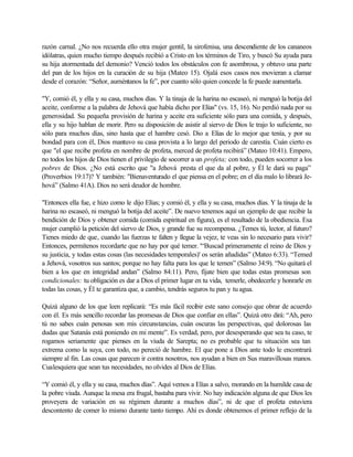 razón carnal. ¿No nos recuerda ello otra mujer gentil, la sirofenisa, una descendiente de los cananeos
idólatras, quien mucho tiempo después recibió a Cristo en los términos de Tiro, y buscó Su ayuda para
su hija atormentada del demonio? Venció todos los obstáculos con fe asombrosa, y obtuvo una parte
del pan de los hijos en la curación de su hija (Mateo 15). Ojalá esos casos nos movieran a clamar
desde el corazón: “Señor, auméntanos la fe”, por cuanto sólo quien concede la fe puede aumentarla.
"Y, comió él, y ella y su casa, muchos días. Y la tinaja de la harina no escaseó, ni menguó la botija del
aceite, conforme a la palabra de Jehová que había dicho por Elías" (vs. 15, 16). No perdió nada por su
generosidad. Su pequeña provisión de harina y aceite era suficiente sólo para una comida, y después,
ella y su hijo hablan de morir. Pero su disposición de asistir al siervo de Dios le trajo lo suficiente, no
sólo para muchos días, sino hasta que el hambre cesó. Dio a Elías de lo mejor que tenía, y por su
bondad para con él, Dios mantuvo su casa provista a lo largo del periodo de carestía. Cuán cierto es
que "el que recibe profeta en nombre de profeta, merced de profeta recibirá” (Mateo 10:41). Empero,
no todos los hijos de Dios tienen el privilegio de socorrer a un profeta; con todo, pueden socorrer a los
pobres de Dios. ¿No está escrito que "a Jehová presta el que da al pobre, y Él le dará su paga”
(Proverbios 19:17)? Y también: "Bienaventurado el que piensa en el pobre; en el día malo lo librará Je-
hová” (Salmo 41A). Dios no será deudor de hombre.
"Entonces ella fue, e hizo como le dijo Elías; y comió él, y ella y su casa, muchos días. Y la tinaja de la
harina no escaseó, ni menguó la botija del aceite”. De nuevo tenemos aquí un ejemplo de que recibir la
bendición de Dios y obtener comida (comida espiritual en figura), es el resultado de la obediencia. Esa
mujer cumplió la petición del siervo de Dios, y grande fue su recompensa. ¿Temes tú, lector, al futuro?
Tienes miedo de que, cuando las fuerzas te falten y llegue la vejez, te veas sin lo necesario para vivir?
Entonces, permítenos recordarte que no hay por qué temer. '“Buscad primeramente el reino de Dios y
su justicia, y todas estas cosas (las necesidades temporales)' os serán añadidas” (Mateo 6:33). “Temed
a Jehová, vosotros sus santos; porque no hay falta para los que le temen” (Salmo 34:9). “No quitará el
bien a los que en integridad andan” (Salmo 84:11). Pero, fíjate bien que todas estas promesas son
condicionales: tu obligación es dar a Dios el primer lugar en tu vida, temerle, obedecerle y honrarle en
todas las cosas, y Él te garantiza que, a cambio, tendrás seguros tu pan y tu agua.
Quizá alguno de los que leen replicará: “Es más fácil recibir este sano consejo que obrar de acuerdo
con él. Es más sencillo recordar las promesas de Dios que confiar en ellas”. Quizá otro dirá: “Ah, pero
tú no sabes cuán penosas son mis circunstancias, cuán oscuras las perspectivas, qué dolorosas las
dudas que Satanás está poniendo en mi mente”. Es verdad, pero, por desesperando que sea tu caso, te
rogamos seriamente que pienses en la viuda de Sarepta; no es probable que tu situación sea tan
extrema como la suya, con todo, no pereció de hambre. El que pone a Dios ante todo le encontrará
siempre al fin. Las cosas que parecen ir contra nosotros, nos ayudan a bien en Sus maravillosas manos.
Cualesquiera que sean tus necesidades, no olvides al Dios de Elías.
“Y comió él, y ella y su casa, muchos días”. Aquí vemos a Elías a salvo, morando en la humilde casa de
la pobre viuda. Aunque la mesa era frugal, bastaba para vivir. No hay indicación alguna de que Dios les
proveyera de variación en su régimen durante a muchos días”, ni de que el profeta estuviera
descontento de comer lo mismo durante tanto tiempo. Ahí es donde obtenemos el primer reflejo de la
 