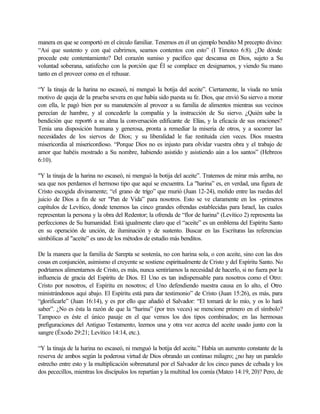 manera en que se comportó en el círculo familiar. Tenemos en él un ejemplo bendito M precepto divino:
“Así que sustento y con qué cubrirnos, seamos contentos con esto” (I Timoteo 6:8). ¿De dónde
procede este contentamiento? Del corazón sumiso y pacífico que descansa en Dios, sujeto a Su
voluntad soberana, satisfecho con la porción que Él se complace en designarnos, y viendo Su mano
tanto en el proveer como en el rehusar.
“Y la tinaja de la harina no escaseó, ni menguó la botija del aceite”. Ciertamente, la viuda no tenía
motivo de queja de la prueba severa en que había sido puesta su fe. Dios, que envió Su siervo a morar
con ella, le pagó bien por su manutención al proveer a su familia de alimentos mientras sus vecinos
perecían de hambre, y al concederle la compañía y la instrucción de Su siervo. ¿Quién sabe la
bendición que report6 a su alma la conversación edificante de Elías, y la eficacia de sus oraciones?
Tenía una disposición humana y generosa, pronta a remediar la miseria de otros, y a socorrer las
necesidades de los siervos de Dios; y su liberalidad le fue restituida cien veces. Dios muestra
misericordia al misericordioso. “Porque Dios no es injusto para olvidar vuestra obra y el trabajo de
amor que habéis mostrado a Su nombre, habiendo asistido y asistiendo aún a los santos” (Hebreos
6:10).
"Y la tinaja de la harina no escaseó, ni menguó la botija del aceite”. Tratemos de mirar más arriba, no
sea que nos perdamos el hermoso tipo que aquí se encuentra. La "harina” es, en verdad, una figura de
Cristo escogida divinamente; “el grano de trigo” que murió (Juan 12-24), molido entre las ruedas del
juicio de Dios a fin de ser "Pan de Vida” para nosotros. Esto se ve claramente en los -primeros
capítulos de Levítico, donde tenemos las cinco grandes ofrendas establecidas para Israel, las cuales
representan la persona y la obra del Redentor; la ofrenda de “flor de harina" (Levítico 2) representa las
perfecciones de Su humanidad. Está igualmente claro que el “aceite” es un emblema del Espíritu Santo
en su operación de unción, de iluminación y de sustento. Buscar en las Escrituras las referencias
simbólicas al "aceite” es uno de los métodos de estudio más benditos.
De la manera que la familia de Sarepta se sostenía, no con harina sola, o con aceite, sino con las dos
cosas en conjunción, asimismo el creyente se sostiene espiritualmente de Cristo y del Espíritu Santo. No
podríamos alimentarnos de Cristo, es más, nunca sentiríamos la necesidad de hacerlo, si no fuera por la
influencia de gracia del Espíritu de Dios. El Uno es tan indispensable para nosotros como el Otro:
Cristo por nosotros, el Espíritu en nosotros; el Uno defendiendo nuestra causa en lo alto, el Otro
ministrándonos aquí abajo. El Espíritu está para dar testimonio” de Cristo (Juan 15:26), es más, para
“glorificarle” (Juan 16:14), y es por ello que añadió el Salvador: “El tomará de lo mío, y os lo hará
saber”. ¿No es ésta la razón de que la “harina” (por tres veces) se mencione primero en el símbolo?
Tampoco es éste el único pasaje en el que vemos los dos tipos combinados; en las hermosas
prefiguraciones del Antiguo Testamento, leemos una y otra vez acerca del aceite usado junto con la
sangre (Éxodo 29:21; Levítico 14:14, etc.).
“Y la tinaja de la harina no escaseó, ni menguó la botija del aceite.” Había un aumento constante de la
reserva de ambos según la poderosa virtud de Dios obrando un continuo milagro; ¿no hay un paralelo
estrecho entre esto y la multiplicación sobrenatural por el Salvador de los cinco panes de cebada y los
dos pececillos, mientras los discípulos los repartían yla multitud los comía (Mateo 14:19, 20)? Pero, de
 