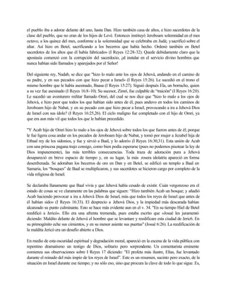 el pueblo iba a adorar delante del uno, hasta Dan. Hizo también casa de altos, e hizo sacerdotes de la
clase del pueblo, que no eran de los hijos de Levé. Entonces instituyó Jeroboam solemnidad en el mes
octavo, a los quince del mes, conforme a la solemnidad que se celebraba en Judá; ysacrificó sobre el
altar. Así hizo en Betel, sacrificando a los becerros que había hecho. Ordenó también en Betel
sacerdotes de los altos que él había fabricado» (I Reyes 12:28-32). Quede debidamente claro que la
apostasía comenzó con la corrupción del sacerdocio, ¡al instalar en el servicio divino hombres que
nunca habían sido llamados y aparejados por el Señor!
Del siguiente rey, Nadab, se dice que "hizo lo malo ante los ojos de Jehová, andando en el camino de
su padre, y en sus pecados con que hizo pecar a Israel» (I Reyes 15:26). Le sucedió en el trono el
mismo hombre que le había asesinado, Baasa (I Reyes 15:27). Siguió después Ela, un borracho, quien
a su vez fue asesinado (I Reyes 16:8-10). Su sucesor, Zimri, fue culpable de “traición" (I Reyes 16:20).
Le sucedió un aventurero militar llamado Omri, del cual se nos dice que "hizo lo malo a los ojos de
Jehová, e hizo peor que todos los que habían sido antes de él, pues anduvo en todos los caminos de
Jeroboam hijo de Nabat, y en su pecado con que hizo pecar a Israel, provocando a ira a Jehová Dios
de Israel con sus ídolo? (I Reyes 16:25,26). El ciclo maligno fue completado con el hijo de Omri, ya
que era aun más vil que todos los que le habían precedido.
"Y Acab hijo de Omri hizo lo malo a los ojos de Jehová sobre todos los que fueron antes de él; porque
le fue ligera cosa andar en los pecados de Jeroboam hijo de Nabat, y tomó por mujer a Jezabel hija de
Etbaal rey de los sidonios, y fue y sirvió a Baal, y lo adoró» (I Reyes 16:30,31). Esta unión de Acab
con una princesa pagana trajo consigo, como bien podía esperarse (pues no podemos pisotear la ley de
Dios impunemente), las más terribles consecuencias. Toda traza de adoración pura a Jehová
desapareció en breve espacio de tiempo y, en su lugar, la más .rosera idolatría apareció en forma
desenfrenada. Se adoraban los becerros de oro en Dan y en Betel, se edificó un templo a Baal en
Samaria, los “bosques” de Baal se multiplicaron, y sus sacerdotes se hicieron cargo por completo de la
vida religiosa de Israel.
Se declaraba llanamente que Baal vivía y que Jehová había cesado de existir. Cuán vergonzoso era el
estado de cosas se ve claramente en las palabras que siguen: “Hizo también Acab un bosque; y añadió
Acab haciendo provocar a ira a Jehová Dios de Israel, más que todos los reyes de Israel que antes de
él habían sido» (I Reyes 16:33). El desprecio a Jehová Dios, y la impiedad más descarada habían
alcanzado su punto culminante. Esto se hace más evidente aun en el v. 34. "En su tiempo Hiel de Betel
reedificó a Jericó». Ello era una afrenta tremenda, pues estaba escrito que «Josué les juramentó
diciendo: Maldito delante de Jehová el hombre que se levantare y reedificare esta ciudad de Jeric6. En
su primogénito eche sus cimientos, y en su menor asiente sus puertas" (Josué 6:26). La reedificación de
la maldita Jericó era un desafío abierto a Dios.
En medio de esta oscuridad espiritual y degradación moral, apareció en la escena de la vida pública con
repentino dramatismo un testigo de Dios, solitario pero sorprendente. Un comentarista eminente
comienza sus observaciones sobre I Reyes 17 diciendo: "El profeta más ilustre, Elías, fue levantado
durante el reinado del más impío de los reyes de Israel”. Este es un resumen, sucinto pero exacto, de la
situación en Israel durante ese tiempo; y no sólo eso, sino que procura la clave de todo lo que sigue. Es,
 