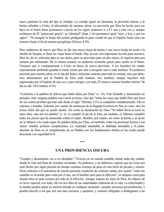 nuevo pasemos la vista del tipo al Antitipo. La comida siguió sin disminuir, la provisión intacta; y la
harina señalaba a Cristo, el alimentador de nuestras almas. La provisión que Dios ha hecho para sus
hijos en el Señor Jesús permanece a través de los siglos; podernos ir a É1 una y otra vez y, aunque
recibamos de Él “gracia por gracia”, su “plenitud” (Juan 1:16) permanece igual “ayer, y hoy, y por los
siglos”. “Ni menguó la botija del aceiten prefiguraba la gran verdad de que el Espíritu Santo está con
nosotros hasta el fin de nuestro peregrinaje (Efesios 4:30).
Pero señalemos de nuevo que Dios no dio una nueva tinaja de harina y una nueva botija de aceite a la
familia de Sarepta, ni llenó las viejas hasta el borde. Hay en esto otra importante lección para nosotros.
Dios les dio lo suficiente para su uso diario, pero no provisión para un año entero, ni siquiera para una
semana por adelantado. De la misma manera, no podemos acumular gracia para usarla en el futuro.
Tenemos que ir constantemente a Cristo en busca de nueva provisión. A los Israelitas les estaba
expresamente prohibido guardar el maná: tenían que salir a recogerlo nuevo cada mañana. No podemos
procurar para nuestra alma, en el día del Señor, suficiente sustento para toda la semana, sino que debe-
mos alimentarnos por la Palabra de Dios cada mañana. Así, también, aunque hayamos sido
regenerados por el Espíritu de una vez y para siempre, con todo, Él renueva nuestro hombre interior "de
día en día” (II Corintios 4:16).
“Conforme a la palabra de Jehová que habla dicho por Elías” (v. 16). Esto ilustraba y demostraba un
principio vital: ninguna palabra suya caerá en tierra, sino que "todas las cosas que habló Dios por boca
de sus santos profetas que han sido desde el siglo” (Hechos 3:21) se cumplirán verdaderamente. Ello es
solemne y bendito. Solemne por cuanto las amenazas de la Sagrada Escritura no Son en vano, sino los
avisos fieles del que no puede mentir. Así como la declaración de Elías: "No habrá lluvia ni roció en
estos años, sino por mi palabra” (v. l), se cumplió al pie de la letra, así también, el Altísimo cumplirá
todos los juicios que ha anunciado contra el impío. Bendito, por cuanto, así como la harina y el aceite
no le faltaron a la viuda según Su palabra dicha por Elías, así también, todas las promesas hechas a sus
santos tendrán perfecto cumplimiento. La veracidad intachable, la fidelidad inmutable y el poder
absoluto de Dios en el cumplimiento de su Palabra son los fundamentos s6lidos en los cuales puede
descansar con seguridad la fe.
***
UNA PROVIDENCIA OSCURA
“Cambio y decaimiento veo a mi alrededor." Vivimos en un mundo mutable, donde nada hay estable,
donde la vida está llena de extrañas vicisitudes. No podemos, y no debemos, esperar que las cosas nos
sean fáciles por algún período de tiempo mientras estemos de paso en esta tierra de pecado y muerte.
Sería contrario a la naturaleza de nuestra presente condición de criaturas caídas, por cuanto “como las
centellas se levantan para volar por el aire, así el hombre nace para la aflicción”; ni tampoco sería para
nuestro bien el estar exentos de] todo de la aflicción. Aunque seamos los hijos de Dios, los objetos de
su favor especial, con todo, ello no nos libra de las calamidades ordinarias de la vida. La enfermedad y
la muerte pueden entrar en nuestra morada en cualquier momento-, pueden atacarnos personalmente, o
pueden hacerlo a los que nos son más cercanos y queridos; y estamos obligados a doblegarnos a las
 
