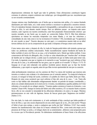 dispensaciones soberanas de Aquél que todo lo gobierna. Estas afirmaciones constituyen lugares
comunes, lo sabemos; empero contienen una verdad que -por desagradable que sea- necesitamos que
se nos recuerde constantemente.
Aunque estemos muy familiarizados con el hecho que se menciona más arriba, y lo veamos ilustrado
diariamente por todos lados, así y todo somos remisos a reconocer su aplicación a nosotros mismos.
Tal es la naturaleza humana: deseamos ignorar lo desagradable, y persuadirnos de que, si nuestra suerte
actual es feliz, lo será durante mucho tiempo. Pero no debemos pensar -no importa cuán sanos
estamos, cuán vigorosa sea nuestra constitución, cuán bien preparados financieramente estemos- que
nuestra montaña es tan fuerte que no puede ser conmovida (Salmo 30:6,7). Más bien debemos
ejercitarnos en retener las mercedes temporales con mano blanda, y en usar las: relaciones y
comodidades de esta vida como si no las tuviésemos (I Corintios 7:30), recordando que “la apariencia
de este mundo se pasa”. Nuestro descanso no está aquí, y si construimos nuestro nido en un árbol
terreno debiese de ser con la comprensión de que tarde o temprano el bosque entero será cortado.
Como tantos otros antes y después de ella, la viuda de Sarepta podía haber sido tentada a pensar que
todos sus problemas estaban solucionados. Podía razonablemente esperar bendición del hecho de
haber recibido al siervo de Dios en su casa, y de la bendición real y liberal que había recibido. Como
consecuencia del hecho de albergarle, ella y su hijo se veían abastecidos por "muchos días” en tiempo
de hambre por un milagro divino; y podía sacar la conclusión de que no había razón para temer más.
Con todo, la siguiente cosa que se registra en la narración es que "aconteció que cayó enfermo el hijo
del ama de la casa, y la enfermedad fue tan grave, que no quedó en él resuello” (1 Reyes 17:17). El
lenguaje en el que está redactado este patético incidente parece denotar que su hijo fue herido
súbitamente, y que expiró en seguida, antes de que Elías tuviera oportunidad de orar por su curación.
¡Qué profundamente misteriosos son los caminos de Díos! La rareza del incidente que tenemos ante
nosotros es todavía más evidente si lo relacionamos con el versículo anterior: “La tinaja de la harina no
escaseó, ni menguó la botija del aceite, conforme a la palabra de Jehová que había dicho por Elías..
Después de estas cosas aconteció que cayó enfermo el hijo del, ama de la casa... “, etc. Tanto ella
como su hijo hablan sido alimentados milagrosamente durante un período de tiempo, considerable, y
ahora era cortado drásticamente de la tierra de los vivientes, recordándonos aquellas palabras de Cristo
referentes a la secuela de un milagro anterior: “Vuestros padres comieron el maná en el desierto, y son
muertos” (Juan 6:49). Aunque la sonrisa del Señor esté sobre nosotros y É1 se muestre fuerte a nuestro
favor, ello no nos concede la inmunidad de las aflicciones inherentes a la carne y la sangre. Mientras
permanezcamos en este valle de lágrimas, hemos de buscar gracia para "alegrarnos con temblor”
(Salmo 2:11).
Por otro lado, la viuda erró ciertamente si, al serle arrebatado el hijo, concluyó que había perdido el
favor de Dios, y que esta oscura dispensación era una señal segura de su ira. ¿No está escrito “Porque
el Señor al que ama castiga, y azota a cualquiera que recibe por hijo” (Hebreos 12:6)? Aun cuando
tenemos las manifestaciones más claras de la buena voluntad de Dios -como tenía esta mujer con la
presencia de El bajo su techo, y el milagro diario de su sostenimiento-, debemos estar preparados para
los reveses que la Providencia permite. No deberíamos tambalearnos al hacer frente a las aflicciones
 