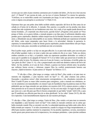 severas que nos salen al paso mientras caminamos por el sendero del deber. ¿No las tuvo José una tras
otra? ¿Y Daniel? Y por encima de todo, ¿no las tuvo el mismo Redentor? Lo mismo los apóstoles.
"Carísimos, no os maravilléis cuando sois examinados por fuego, lo cual se hace para vuestra prueba,
como si alguna cosa peregrina os aconteciese” (1 Pedro 4:12).
Fijémonos bien que esta pobre alma habla recibido señales especiales del favor de Dios antes de ser
echada en el horno de la aflicción. A menudo, Dios ejercita a su pueblo con las pruebas más duras
cuando han sido recipientes de sus bendiciones más ricas. Así y todo, el ojo ungido puede discernir sus
tiernas bondades. ¿Te sorprende esta observación, querido lector? ¿Preguntas cómo puede ser? Pues
porque el Señor, en su gracia infinita, a menudo prepara a sus hijos para el sufrimiento dándoles antes
grandes gozos espirituales; dándoles señales inequívocas de Su bondad, llenando sus corazones con Su
amor, y difundiendo una paz indescriptible en sus mentes. Habiendo probado por experiencia la bondad
del Señor, están mejor preparados para hacer frente a la adversidad. Además, la paciencia, la
esperanza, la mansedumbre y todas las demás gracias espirituales, pueden desarrollarse sólo por fuego;
la fe de esta viuda, pues, necesitaba ser probada aun más severamente.
Para la pobre mujer, perder a su hijo era una gran aflicción. Lo es para toda madre, pero aun más para
ella al haber quedado viuda y no tener a nadie más que cuidara de ella en su vejez. Todos sus afectos
estaban centrados en su hijo, y al perderlo, todas sus esperanzas quedaban destruidas: en verdad, el
ascua que le quedaba la era apagada (II Samuel 14:7) al no haber nadie que preservara el nombre de
su marido sobre la tierra. No obstante, como en el caso de Lázaro y sus hermanas, el terrible golpe era
“por gloria de Dios” (Juan 11: 4), e iba a proporcionarle una señal más distintiva todavía del favor del
Señor. Así fue, también, en el caso de José y Daniel, a quienes nos hemos referido antes: las pruebas
que sufrieron fueron severas y dolorosas, empero Dios les confirió posteriormente honores aun
mayores. ¡Ojalá tuviésemos- fe para asirnos al “después” de Hebreos 12:11.
“Y ella dijo a Elías: ¿Qué tengo yo contigo, varón de Dios? ¿Has venido a mí para traer en
memoria mis iniquidades, y para hacerme morir mi hijo?” (v. 18). ¡Qué criaturas más pobres,
fracasadas y pecadoras somos! ¡Qué míseramente correspondemos a las, abundantes mercedes de
Dios! Cuando Él pone su mano sobre nosotros para corregirnos, ¡cuán a menudo nos rebelamos, en
vez de someternos con mansedumbre a la misma! Lejos de humillarnos bajo la poderosa mano de Dios
pidiéndole que nos haga entender por qué pleitea con nosotros (Job 10:2), estamos prestos a culpar a
otras personas de ser la causa de nuestras desgracias. Así fue con esta mujer. En lugar de pedir a Elías
que orara con y por ella para que Dios le hiciera comprender en qué había “errado” (Job 6:24), y para
que Él santificara esa aflicción para bien de su alma glorificarle "en los valles” (Isaías 24:15), ella sólo
tuvo reproches. Cuán lamentablemente dejarnos de usar nuestros privilegios.
“Y ella dijo a Elías: ¿Qué tengo yo contigo, Varón de Dios; ¿Has venido a mí para traer en memoria
mis iniquidades y para hacerme morir mí hijo?" Esto estaba en marcado contraste con la calma que
había mostrado cuando Elías se encontró con ella. La calamidad repentina que había caído sobre ella la
había tornado por sorpresa. Y en tales circunstancias, cuando la congoja nos llega inesperadamente, es
difícil para nuestros espíritus mantener la compostura. En las pruebas repentinas y severas, necesitamos
mucha gracia para preservarnos de la impaciencia y los arranques petulantes, v para ejercitar confianza
 