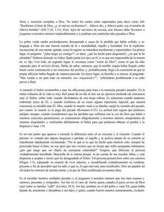 firme y sumisión completa a Dios. No todos los santos están capacitados para decir como Job:
“Recibimos el bien de Dios, ¿y el mal no recibiremos?... Jehová dio, y Jehová quitó; sea el nombre de
Jehová bendito” (Job 2:10; 1:21). Pero, lejos de servirnos de excusa, este fracaso debe llevarnos a
juzgarnos a nosotros mismos implacablemente y a confesar con contrición tales pecados a Dios.
La pobre viuda estaba profundamente desesperada a causa de la pérdida que había sufrido, y su
lenguaje a Elías era una mezcla extraña de fe e incredulidad, orgullo y humildad. Era la explosión
inconsciente de una miente agitada, como lo sugiere su naturaleza incoherente y espasmódica. En primer
lugar, le pregunta: "¿Qué tengo yo contigo?", es decir, ¿qué he hecho para disgustarte?, ¿en qué le he
ofendido? Hubiera deseado no haber fijado jamás los ojos en él, si es que era responsable de la muerte
de su hijo. Con todo, en segundo lugar, le reconoce como “varón de Dios”; como el que ha sido
separado para el servicio divino. Debía de saber, entonces, que la terrible sequía había llegado sobre
Israel como contestación a las oraciones del profeta, y, probablemente, llegó a la conclusión de que su
propia aflicción había llegado de manera parecida. En tercer lugar, se humilló a sí misma, al preguntar:
“Has venido a mí para traer en memoria mis iniquidades?”, refiriéndose posiblemente a su culto
previo a Baal.
A menudo el Señor acostumbra a usar las aflicciones para traer a la memoria pecados pasados. En la
rutina ordinaria de la vida es muy fácil pasar de un día al otro sin un ejercicio profundo de conciencia
ante el Señor, sobre todo cuando disfrutamos de una tinaja rellena. Es solamente cuando andamos
realmente cerca de Él, o cuando recibimos de su mano alguna reprensión especial, que nuestra
conciencia es sensible ante Él. Mas, cuando la muerte visitó a su familia, surgió la cuestión del pecado,
por cuanto la muerte es la paga del pecado (Romanos 6:23). La actitud más segura que podemos
adoptar siempre, cuando consideramos que las pérdidas que sufrimos son la voz de Dios que habla a
nuestros corazones pecaminosos, es examinarnos diligentemente a nosotros mismos, arrepentirnos de
nuestras iniquidades, y confesarlas debidamente al Señor para que podamos obtener el perdón y la
limpieza (1 Juan 1:9).
Es en este punto que aparece a menudo la diferencia entre el no creyente y el creyente. Cuando el
primero es visitado por alguna desgracia o pérdida, el orgullo y la justicia propia de su corazón se
manifiestan rápidamente exclamando: “No sé qué es lo que he hecho para merecer esto; siempre he
procurado hacer el bien; no soy peor que mis vecinos que no tienen que sufrir semejantes infortunios;
¿por qué tengo que ser objeto de semejante calamidad?” Empero, qué diferente la persona
verdaderamente humillada. Desconfía de sí misma porque se da cuenta de sus muchas faltas, y está
dispuesta a aceptar y temer que ha desagradado al Señor. Tal persona pensará bien sobre sus caminos
(Hageo 1:5), repasando su manera de vivir anterior, y escudriñando cuidadosamente su conducta
presente a fin de descubrir qué ha sido, o qué es, lo que está mal, para rectificarlo. Sólo así pueden ser
aliviados los temores de nuestra mente, y la paz de Dios confirmada en nuestra alma.
Es el recordar nuestros múltiples pecados y el juzgarnos a nosotros mismos que nos hará mansos y
sumisos, pacientes y resignados. Así fue en el caso de Aarón quien, cuando el juicio severo de Dios
cayó sobre su familia, "calló” (Levítico 10:3). Así fue, también, en el del pobre y viejo Elí, quien habla
dejado de, amonestar y disciplinar a sus hijos, y quien, cuando fueron muertos sumariamente, exclamó:
 