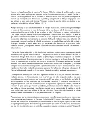 "Jehová es; haga lo que bien le pareciere" (I Samuel 3:18). La pérdida de un hijo puede, a veces,
recordar a los padres algún pecado cometido mucho tiempo antes con respecto a aquél. Este fue el
caso de David que perdió un hijo al cual hirió la mano de Dios a causa del pecado de su padre (II
Samuel 12). No importa cuán dolorosa sea la pérdida y cuán profundo el dolor; el lenguaje del santo
que está en su sano juicio será siempre: "Conozco, oh Jehová, que tus juicios son justicia, y que
conforme a tu fidelidad me afligiste” (Salmo 119:75).
Aunque la viuda y su hijo se habían mantenido en vida por muchos días, sostenidos milagrosamente por
el poder de Dios, mientras el resto de la gente sufría, con todo, a ella le impresionó menos la
benevolencia divina que el hecho de que le quitara su hijo; "¿Qué tengo yo contigo, varón de Dios?
¿Has venido a mi para traer en memoria mis iniquidades, y para hacerme morir mi hijo?” A pesar de
que parece adivinar la mano de Dios en la muerte de su hijo, no puede ahuyentar el pensamiento de que
la presencia del profeta era responsable de la misma. Atribuye la pérdida a Elías, como si hubiera sido
comisionado a ir con el propósito de infligirle un castigo por su pecado. Dado que había sido enviado a
Acab para anunciar la sequía sobre Israel por su pecado, ella ahora temía su presencia, estaba
alarmada al verle. Qué dispuestos estamos a confundir las causas de nuestra aflicción y a atribuirlas a
falsos motivos.
“Y él le dijo: Dame acá tu hijo” (v. 19). En el primer párrafo del capitulo anterior, pusimos de relieve la
manera en que la segunda mitad de I Reyes 17 nos presenta un cuadro de la vida doméstica de Elías, su
proceder en el hogar de la viuda de Sarepta. En primer lugar, evidenció su resignación a la humilde
mesa, no manifestando descontento alguno por el monótono menú que se le ofrecía día tras día. Y aquí
vemos la manera en que se condujo ante una gran provocación. El arranque petulante de la agitada
mujer era cruel para el hombre que había traído la liberación a aquella casa. Su pregunta: “¿Has venido
a mi para traer en memoria mis iniquidades, y para hacerme morir mi hijo?”, era innecesaria por injusta,
y podía muy bien haber producido una amarga respuesta. Así habría sido si la gracia subyugadora de
Dios no hubiera estado obrando en él, por cuanto Elías tenía un carácter acalorado por naturaleza.
La interpretación errónea que la viuda dio a la presencia de Elías en su casa, era suficiente para alterar a
cualquier persona. Es bienaventurada cosa observar que no hubo respuesta airada a su juicio
inconsiderado, sino por el contrario una “respuesta blanda” que quitara su ira. Si alguien nos habla de
modo imprudente, no hay razón para que descendamos a su nivel. El profeta no hizo caso de su
pregunta apasionada, y en esto evidenció que era un seguidor de Aquél que es “manso y humilde de
corazón”, de quien leemos que “cuando le maldecían, no retornaba maldición” (I Pedro 2:23). “Elías vio
que estaba en extremo angustiada y que hablaba movida por su gran ansiedad de espíritu; y -por lo
tanto, no haciendo caso de sus palabras, le dijo con toda calma: Dame acá tu hijo; llevándole, al mismo
tiempo, a esperar la restauración d: su hijo por su intercesión” (J. Simpson).
Puede pensarse que las palabras citadas son enteramente especulativas; por nuestra parte, creemos que
están plenamente autorizadas por la Escritura. En Hebreos 11:35 leemos: “Las mujeres recibieron sus
muertos por resurrección. Se recordará que esta afirmación se halla en el gran capitulo de la fe, donde
el Espíritu presenta algunas de las hazañas y proezas de los que confían en el Dios vivo. Se mencionan
uno tras otro los diferentes casos en particular, y después se agrupan y se dice en general: "Que por le
 