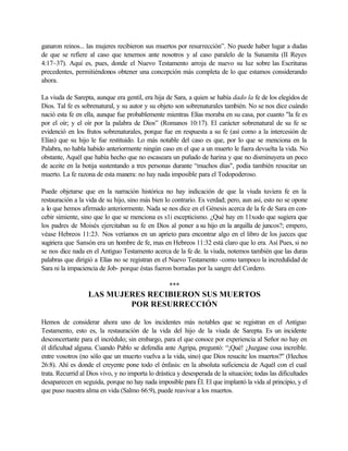 ganaron reinos... las mujeres recibieron sus muertos por resurrección”. No puede haber lugar a dudas
de que se refiere al caso que tenemos ante nosotros y al caso paralelo de la Sunamita (II Reyes
4:17~37). Aquí es, pues, donde el Nuevo Testamento arroja de nuevo su luz sobre las Escrituras
precedentes, permitiéndonos obtener una concepción más completa de lo que estamos considerando
ahora.
La viuda de Sarepta, aunque era gentil, era hija de Sara, a quien se había dado la fe de los elegidos de
Dios. Tal fe es sobrenatural, y su autor y su objeto son sobrenaturales también. No se nos dice cuándo
nació esta fe en ella, aunque fue probablemente mientras Elías moraba en su casa, por cuanto "la fe es
por el oír; y el oír por la palabra de Dios” (Romanos 10:17). El carácter sobrenatural de su fe se
evidenció en los frutos sobrenaturales, porque fue en respuesta a su fe (así como a la intercesión de
Elías) que su hijo le fue restituido. Lo más notable del caso es que, por lo que se menciona en la
Palabra, no habla habido anteriormente ningún caso en el que a un muerto le fuera devuelta la vida. No
obstante, Aquél que había hecho que no escaseara un puñado de harina y que no disminuyera un poco
de aceite en la botija sustentando a tres personas durante “muchos días", podía también resucitar un
muerto. La fe razona de esta manera: no hay nada imposible para el Todopoderoso.
Puede objetarse que en la narración histórica no hay indicación de que la viuda tuviera fe en la
restauración a la vida de su hijo, sino más bien lo contrario. Es verdad; pero, aun así, esto no se opone
a lo que hemos afirmado anteriormente. Nada se nos dice en el Génesis acerca de la fe de Sara en con-
cebir simiente, sino que lo que se menciona es s1i escepticismo. ¿Qué hay en 11xodo que sugiera que
los padres de Moisés ejercitaban su fe en Dios al poner a su hijo en la arquilla de juncos?; empero,
véase Hebreos 11:23. Nos veríamos en un aprieto para encontrar algo en el libro de los jueces que
sugiriera que Sansón era un hombre de fe, mas en Hebreos 11:32 está claro que lo era. Así Pues, si no
se nos dice nada en el Antiguo Testamento acerca de la fe de. la viuda, notemos también que las duras
palabras que dirigió a Elías no se registran en el Nuevo Testamento -como tampoco la incredulidad de
Sara ni la impaciencia de Job- porque éstas fueron borradas por la sangre del Cordero.
***
LAS MUJERES RECIBIERON SUS MUERTOS
POR RESURRECCIÓN
Hemos de considerar ahora uno de los incidentes más notables que se registran en el Antiguo
Testamento, esto es, la restauración de la vida del hijo de la viuda de Sarepta. Es un incidente
desconcertante para el incrédulo; sin embargo, para el que conoce por experiencia al Señor no hay en
él dificultad alguna. Cuando Pablo se defendía ante Agripa, preguntó: “¡Qué! ¿Juzgase cosa increíble.
entre vosotros (no sólo que un muerto vuelva a la vida, sino) que Dios resucite los muertos?" (Hechos
26:8). Ahí es donde el creyente pone todo el énfasis: en la absoluta suficiencia de Aquél con el cual
trata. Recurrid al Dios vivo, y no importa lo drástica y desesperada de la situación; todas las dificultades
desaparecen en seguida, porque no hay nada imposible para Él. El que implantó la vida al principio, y el
que puso nuestra alma en vida (Salmo 66:9), puede reavivar a los muertos.
 