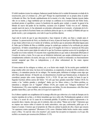 El infiel moderno (como los antiguos Saduceos) puede burlarse de la verdad divinamente revelada de la
resurrección, pero el cristiano no. ¿Por qué? Porque ha experimentado en su propia alma el poder
vivificador de Dios: fue llevado espiritualmente de la muerte a la vida. Aunque Satanás inyecte dudas
viles en su mente, y haga tambalear por un tiempo su confianza en la resurrección del Señor Jesús,
recobrará pronto el equilibrio; conoce la bendición de aquella gran verdad, y cuando la gracia le ha
librado de nuevo del poder de las tinieblas, exclama con el apóstol: "Cristo vive en mi". Además,
cuando nació de nuevo, le fue plantando un principio sobrenatural en el corazón -el principio de la fe-
que hace que reciba la Escritura Santa con confianza plena de que es, en verdad, la Palabra del que no
puede mentir, y por consiguiente, cree todo lo que los profetas dijeron.
Aquí está la razón de que lo que desconcierta y hace tropezar al sabio, sea llano y simple para el
cristiano. La preservación de Noé y su familia en el arca; el paso de Israel por el Mar Rojo sin mojarse;
el que Jonás sobreviviera en el vientre de la ballena, son hechos que no presentan dificultad alguna para
él. Sabe que la Palabra de Dios es infalible, porque la verdad que contiene la ha verificado por propia
experiencia. Al haber comprobado por si mismo que el Evangelio de Cristo es “potencia de Dios para
salud”, no tiene motivo para dudar de nada de lo que las Escrituras registran acerca de los prodigios de
Su poder en el reino material. El creyente tiene seguridad plena en que nada es demasiado difícil para el
Creador de cielos y tierra. No es que sea un bobalicón intelectual, que acepta crédulamente lo que es
completamente contrario a la razón, sino que, en el cristiano, la razón es restaurada a su funcionamiento
normal: asegurad que Dios es todopoderoso, y el obrar sobrenatural de Su mano síguese
necesariamente.
El tema entero de los milagros se reduce, así, a su factor más simple. Se ha escrito gran cantidad de
jerga erudita sobre este tema: las leyes de la naturaleza, su suspensión, el actuar de Dios contrario a las
mismas, y la naturaleza precisa de un milagro. Por nuestra parte, definimos el milagro como algo que
sólo Dios puede efectuar. Al hacerlo así, no desestimamos el poder que Satanás posee, ni dejamos de
considerar pasajes tales como Apocalipsis 16:14 y 19:20. Al que esto escribe, le basta lo que la
Sagrada Escritura afirma acerca del Señor: “Al solo que hace grandes maravillas" (Salmo 136:4). En
cuanto a las “señales grandes y prodigios” dados por los falsos cristos y los falsos profetas, su
naturaleza y designio son el “engañar” (Mateo 24:24), por cuanto son "milagros mentirosos” (II
Tesalonicenses 2:9), como también sus predicaciones son fal4as. En esto descansamos: sólo Dios hace
grandes maravillas; y por ser Dios, esto es lo que la fe espera de Él.
En el último capitulo nos ocupábamos de la amarga aflicción que sobrevino a la viuda de Sarepta con la
muerte repentina de su hijo, y el efecto inmediato que tuvo sobre ella. Profundamente agitada se volvió
a Elías y le acusó de ser la causa de su tremenda pérdida. El profeta no replicó ásperamente a la
acusación dura e injusta, sino que, por el contrario, dijo con calma: "Dame acá tu hijo”. Fijémonos que
no impuso sus manos sobre el muerto de modo autocrático, sino que, cortésmente, pidió que se le
trajera el cuerpo. Creemos que el propósito de Elías era calmar la pasión de ella y hacer que creyera
“en esperanza contra esperanza” (Romanos 4:18), como Abraham habla hecho mucho antes cuando
creyó a Dios, “el cual da vida a los muertos”, por cuanto fue (en parte) en respuesta a su fe que ella
recibió a su muerto por resurrección (Hebreos 11:35).
 