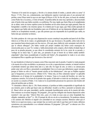 "Entonces él lo tomó de su-regazo, y llevólo a la cámara donde él estaba, y púsole sobre su carne” (I
Reyes 17:19). Ésta era, evidentemente, una habitación superior reservada para el uso personal del
profeta, como Eliseo tenía la suya en otro lugar (II Reyes 4:10). Se fue allí, pues, en busca de soledad,
como Pedro fue a la azotea, y Cristo al huerto. El profeta debía de estar muy oprimido y desconcertado
ante el hecho triste que había ocurrido a su anfitriona. Por muy rígido que fuera Elías en el cumplimiento
de su deber, tenía un tierno espíritu (como los hombres así de serios tienen por regla general), lleno de
benignidad y sensible a las miserias ajenas. Es evidente por lo que sigue, que Elías estaba apenado de
que alguien que habla sido tan bondadoso para con él hubiera de ser tan duramente afligido cuando é1
estaba en su hospitalaria morada; y que ella pensara que era responsable de la pérdida que sufría, no
haría más que aumentar su tristeza .
No debe perderse de vista que esta dispensación oscura constituyó una prueba real para la fe de Elías.
Jehová es el Dios de la viuda y el galardonador de los que favorecen a Su pueblo, sobre todo de los
que muestran benevolencia para con Sus siervos. ¿Por qué, pues, habla de venir semejante mal sobre la
que le ofrecía albergue? ¿No había venido por propio mandato de] Señor como mensajero de
misericordia para su casa? Es verdad, y habla demostrado serlo; empero, ella lo había olvidado bajo el
peso de su prueba presente, ya que ahora lo consideraba emisario de la ira, azote de su pecado, y
verdugo de su único hijo. Y, peor aún, ¿no pensaría él que el honor de su Señor estaba también
empeñado? ¡Que fuera escandalizado el nombre del Señor! ¿No preguntaría la viuda si es así cómo
recompensa Dios a aquellos que favorecen a Sus siervos?
Es una bendición el observar la manera como Elías reaccionó ante la prueba. Cuando la viuda preguntó
si la muerte de su hijo era debida a su presencia, no se dio a especulaciones carnales, ni intentó resolver
el profundo misterio que ahora tenía ante si y ante ella. En lugar de esto, se retira a su cámara para
poder estar solo con Dios y presentarle su perplejidad. Este es el curso que deberíamos seguir siempre,
porque el Señor no sólo es "nuestro pronto auxilio en las tribulaciones", sino que su Palabra requiere
que le busquemos primeramente, (Mateo 6:33). "Alma mía, en Dios solamente reposa” es aplicable
doblemente en el tiempo de la perplejidad y la tristeza. Vana es la ayuda del hombre; sin valor las
conjeturas carnales. En la hora de la prueba más aguda, el Salvador se retiró de sus discípulos, y vertió
en secreto su corazón al Padre. A la viuda no le era permitido presenciar los ejercicios más hondos del
alma del profeta ante su Señor.
"Y clamando a Jehová, dijo (v. 20). Hasta entonces, el profeta no había comprendido el significado de
ese misterio, pero sí sabia qué hacer ante esa dificultad. Acudió a su Dios y presentó su lamento ante
él.. Buscó alivio con gran sinceridad y porfía, razonando humildemente acerca de la muerte del niño.
Pero notemos su reverente lenguaje. No preguntó: ¿Por qué has infligido esta funesta disposición sobre
nosotros?; sino que dijo: “Jehová Dios mío, ¿aun a la viuda en cuya casa yo estoy hospedado has
afligido, matándole su hijo?” (v. 20). El porqué de ello no era de su incumbencia. No podemos objetar
a los caminos del Altísimo ni inquirir con curiosidad en sus consejos secretos. Bástenos saber que el
Señor no se equivoca nunca, y que siempre hay un motivo por todo lo que hace; por lo tanto, debemos
someternos con mansedumbre a su voluntad soberana. El preguntar "¿Por qué?” es altercar con Dios
(Romanos 9:19, 20).
 