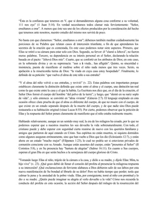 “Ésta es la confianza que tenemos en V, que si demandáremos alguna cosa conforme a su voluntad,
111 nos oye” (1 Juan 5:14). En verdad necesitamos todos clamar más fervientemente: "Señor,
enséñanos a orar”. A menos que éste sea uno de los efectos producidos por la consideración del hecho
que tenemos ante nosotros, nuestro estudio del mismo nos servirá de poco.
No basta con que clamemos: “Señor, enséñanos a orar”; debemos también meditar cuidadosamente las
porciones de su Palabra que relatan casos de intercesión triunfante, a fin de que aprendamos los
secretos de la oración que es contestada, En este caso podemos notar siete aspectos. Primero, que
Elías se retiró a su cámara para estar solo con Dios. Segundo, su fervor: él "clamó a Jehová”, no fueron
meras palabras. Tercero, su dependencia en su interés personal en el Señor, declarando la relación
basada en el pacto: “Jehová Dios mío”. Cuarto, que se confortó en los atributos de Dios; en este caso,
en la soberanía divina y en su supremacía: “aun a la viuda... has afligido”. Quinto, su sinceridad e
insistencia, puesta de manifiesto al medirse sobre el niño nada menos que tres veces. Sexto, su
apelación a la misericordia tierna de Dios: “la viuda en cuya casa estoy hospedado”. Finalmente, lo
definido de su petición: “que vuelva el alma de este niño a sus entraña?
“Y el alma del niño volvió a sus entrañas, y revivió” (v. 22). Estas palabras son importantes porque
establecen claramente la distinción definida que existe entre el alma y el cuerpo, una distinción tan real
como la que existe entre la casa y el que la habita. La Escritura nos dice que, en el día de la creación, el
Señor Dios formó el cuerpo del hombre “del polvo de la tierra”; y luego, que “alentó en su nariz soplo
de vida”, y sólo entonces se convirtió en "alma viviente” (Génesis 2:7). El lenguaje empleado en esta
ocasión ofrece clara prueba de que el alma es diferente del cuerpo, de que no muere con el cuerpo, de
que existe en un estado separado después de la muerte del cuerpo, y de que nadie sino Dios puede
restaurarla a su habitación original (véase Lucas 8:55). Por cierto, podemos observar que la petición de
Elías y la respuesta del Señor ponen claramente de manifiesto que el niño estaba realmente muerto.
Hablando relativamente, aunque en un sentido muy real, la era de los milagros ha cesado, por lo que no
podemos esperar que a nuestros muertos les sea devuelta la vida sobrenaturalmente. Con todo, el
cristiano puede y debe esperar con seguridad cierta reunirse de nuevo con los queridos familiares y
amigos que partieron de aquí estando en Cristo. Sus espíritus no están muertos, ni siquiera dormidos
como algunos aseguran erróneamente, sino que han vuelto a Dios que los dio (Eclesiastés 12:7), y están
ahora en un estado "mucho mejor” (Filipenses 1:23), lo cual no podría ser si estuvieran privados de
comunión consciente con su Amado. Aunque están ausentes del cuerpo, están "presentes al Señor” (II
Corintios 5:8), y en Su presencia hay "hartura de alegrías” (Salmo 16:11). En cuanto a Sus cuerpos,
esperan el gran Día en que serán hechos a la semejanza del cuerpo glorioso de Cristo.
"Tomando luego Elías al niño, trájolo de la cámara a la casa, y diólo a su madre, y díjole Elías: Mira, tu
hijo vive” (v. 23). ¡Qué gozo debió de llenar el corazón del profeta al presenciar la milagrosa respuesta
a su intercesión! ¡Qué exclamaciones de ferviente alabanza a Dios debieron salir de sus labios por esta
nueva manifestación de Su bondad al librarle de su dolor! Pero no había tiempo que perder; tenla que
calmar la pena y la ansiedad de la pobre viuda. Elías, por consiguiente, tomó al niño con prontitud y lo
dio a su madre. ¿Quién puede imaginar su alegría al verlo devuelto a la vida? Cómo nos recuerda la
conducta del profeta en esta ocasión, la acción del Señor después del milagro de la resurrección del
 