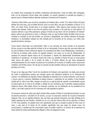 en verdad, triste contemplar las terribles condiciones prevalecientes. Toda luz había sido extinguida,
toda voz de testimonio divino había sido acallada. La muerte espiritual se extendía por doquier, y
parecía como si Satanás hubiera obtenido realmente el dominio de la situación.
«Entonces Elías tisbita, que era de los moradores de Galaad, dijo a Acab: Vive Jehová Dios de Israel,
delante del cual estoy, que no habrá lluvia ni rocío en estos años, sino por mi palabra» (I Reyes 17:1).
Dios, con mano firme, levantó para sí un testigo poderoso. Elías aparece ante nuestros ojos de la
manera más abrupta. Nada se nos dice de quiénes eran su padres, o de cuál fue su vida anterior. Ni
siquiera sabemos a que tribu pertenecía, aunque el hecho de que fuera «de los moradores de Galaad”
parece indicar que pertenecía a Gad o a Manasés, toda vez que Galaad estaba dividido entre las dos.
«Galaad se extendía al este del Jordán; era silvestre y despoblado; sus colinas cubiertas de bosques
frondosos; su formidable soledad era sólo turbada por la incursión de los arroyos; sus valles eran
guarida de bestias salvajes».
Como hemos observado con anterioridad, Elías se nos presenta de modo extraño en la narración
divina, sin que se nos diga nada de su linaje ni de su vida pasada. Creemos que hay una razón típica por
la cual el Espíritu no hace referencia alguna a la ascendencia de Elías. Como Melquisedec, el principio y
el final de su historia están ocultos en sagrado misterio. Así como, en el caso de Melquisedec, la
ausencia de mención alguna acerca de su nacimiento y muerte fue determinada divinamente para
simbolizar el sacerdocio y la realeza eternos de Cristo, as¡ también el hecho de que no conozcamos
nada acerca del padre y de la madre de Elías, y el hecho ulterior de que fuera transpuesto
sobrenaturalmente de este mundo sin pasar por los portales de la muerte, le señalan como el precursor
simbólico del Profeta eterno. De ahí que la omisión de tales detalles esbocen la eternidad de la función
profética de Cristo.
El que se nos diga que Elías "era de los moradores de Galaad» está registrado, sin duda, para arrojar
luz sobre su preparación natural, que siempre ejerce una influencia poderosa en la formación del
carácter. Los habitantes de aquellas colinas reflejaban la naturaleza de su medio ambiente: eran bruscos
y toscos, graves y austeros, habitaban en aldeas rústicas, y subsistían de sus rebaños. Como hombre
curtido por la vida al aire libre, siempre envuelto en su capa de pelo de camello, acostumbrado a pasar
la mayor parte de su vida en la soledad, y dotado de una resistencia que le permitía soportar grandes
esfuerzos físicos, Elías debla ofrecer un marcado contraste con los habitantes de las ciudades de los
valles, y de modo especial con los cortesanos de vida regalada de palacio.
No tenemos manera de saber qué edad contaba Elías cuando el Señor le concedió por primera vez una
revelación personal y salvadora de Sí mismo, ya que no poseemos noticias de su previa formación
religiosa. Pero, en un capitulo posterior, hay una frase que permite formarnos una idea definida de la
índole espiritual de este hombre: «Sentido he un vivo celo por Jehová Dios de los ejércitos» (I Reyes
19:10). Esas palabras no pueden tener otro significado sino que se tomaba la gloria de Dios muy en
serio, y que para él la honra de Su nombre significaba más que todas las demás cosas. En
consecuencia, a medida que iba conociendo mejor el terrible carácter y el alcance de la apostasía de
Israel, debió de sentirse profundamente afligido y lleno de indignación santa.
 