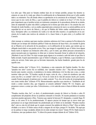 Los años que Elías pasó en Sarepta estaban lejos de ser tiempo perdido, porque fue durante su
estancia en casa de la viuda que obtuvo la confirmación de su llamamiento divino por el sello notable
dado a su ministerio. Fue allí donde obtuvo su aprobación en la conciencia de su huésped: “Ahora co-
nozco que tú eres varón de Dios, y que la palabra de Jehová es verdad en tu boca” (17:24). Era de
gran importancia que el profeta tuviera un testimonio semejante de la procedencia divina de su misión,
antes de emprender la parte más difícil y peligrosa de la misma que tenla ante sí. Su corazón fue con-
firmado de modo bendito, y así ya estaba capacitado para comenzar de nuevo su carrera pública con la
seguridad de ser un siervo de Jehová, y de que la Palabra del Señor estaba verdaderamente en su
boca. Semejante sello a su ministerio (la vuelta a la vida del niño muerto) y la aprobación en la con-
ciencia de la madre eran motivos de estimulo al ir a hacer frente a la gran crisis y el conflicto del
Carmelo.
¡Qué mensaje se contiene aquí para muchos ministros ardorosos de Cristo a quienes la Providencia ha
retirado por un tiempo del ministerio público! Están tan deseosos de hacer bien y de extender la gloria
de su Maestro en la salvación de los pecadores y en la edificación de los santos, que sienten que su
obligada inactividad es una prueba severa. Pero, que tengan la seguridad de que el Señor tiene alguna
buena razón al imponer esa limitación sobre ellos, y por lo tanto, que deben procurar celosamente la
gracia necesaria para no inquietarse ni obrar por si mismos buscando forzar la salida de tal situación,
¡Meditad el caso de Elías! No dejó escapar queja alguna ni se aventuró a salir del retiro al que Dios le
había enviado. Esperó pacientemente a que el Señor le dirigiera, a que le libertara, a que extendiera su
esfera de servicio. Entre tanto, por su ferviente intercesión, fue hecho bendición grande para los de
aquella casa.
"Pasados muchos días” (I Reyes 18:1). Atendamos a esta expresión del Espíritu bendito. No dice
"pasados tres años” (como fue en realidad), sino “pasados muchos días”. Hay ahí una importante
lección para nuestro corazón, si atendemos a la misma: deberíamos vivir los días uno a uno, y contar
nuestras vidas por días. "El hombre nacido de mujer, corto de días, y harto de sinsabores; que sale
como una flor y es cortado” (Job 14:1,2). Tal era la visión de la vida del anciano Jacob, por cuanto,
cuando Faraón preguntó al patriarca por su edad, contestó: "Los días de los años de mi peregrinación
son ciento treinta años” (Génesis 47:9). Bienaventurados aquellos cuya oración es: “Enséñanos de tal
modo a contar nuestros días, que traigamos al corazón sabiduría" (Salmo 90: 12). Empero, qué
propensos somos a contar por años. Esforcémonos, a vivir cada día como si fuera el último de nuestra
vida.
"Pasados muchos días, fue”; es decir, el predeterminado consejo de Jehová se llevaba a cabo. El
cumplimiento del propósito divino no podemos retrasarlo ni forzarlo. Ni nuestra petulancia ni nuestras
oraciones pueden apresurar a Dios. Tenemos que esperar la hora por É1 designada, y cuando llega, Él
obra; es tal como Él lo ha predeterminado. El espacio preciso de tiempo que su siervo tiene que
permanecer en un lugar determinado fue predestinado por el Señor en la eternidad. “Pasados muchos
días", esto es, más de mil desde que la sequía comenzó fue palabra de Jehová a Elías". Dios no había
olvidado a su siervo. El Señor nunca olvida a ninguno de sus hijos, porque P-1 ha dicho: "He aquí que
en las palmas te tengo esculpida; delante de mi están siempre tus muros” (Isaías 49:16). Ojalá nunca le
olvidemos, sino que podamos decir: "A Jehová he puesto siempre delante de mí" (Salmo 16:8).
 