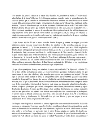 "Fue palabra de Jehová. a Elías en el tercer año, diciendo: Ve, muéstrate a Acab, y Yo daré lluvia
sobre la haz de la tierra” (I Reyes 18:1). Para que podamos entender mejor la tremenda prueba del
valor del profeta que se contenía en este mandato, tratemos de hacernos una idea del estado de ánimo
en que debía encontrarse el rey impío. Comenzamos el estudio de la vida de Elías meditando en las
palabras: "Entonces Elías tisbita, que era de los moradores de Galaad, dijo a Acab: Vive Jehová Dios
de Israel, delante del cual estoy, que no habrá lluvia ni rocío en estos años, sino por mi palabra" (17:1).
Ahora hemos de considerar la secuela de estos hechos. Hemos visto cómo le fue a Elías durante este
largo intervalo; ahora hemos de ver cómo estaban las cosas para Acab, su corte, y sus súbditos. El
estado de cosas, cuando se cierran los cielos y no hay rocío durante tres años, ha de ser en verdad es-
pantoso. "Habla a la sazón grande hambre en Samaria” (18:2).
"Y dijo Acab a Abdías: Ve por el país a todas las fuentes de aguas, y a todos los arroyos; que acaso
hallaremos grama con que conservemos la vida a los caballos y a las acémilas, para que no nos
quedemos sin bestias” (v. 5). Se nos presenta aquí el perfil más simple, pero no es difícil imaginar los
detalles. Israel habla pecado gravemente contra el Señor, y por ello se le hacia sentir el peso de la vara
de su justa ira. Qué cuadro más humillante de¡ pueblo favorecido de Dios; ver al rey buscando hierba,
si quizá hallarla alguna para poder salvar la vida a las bestias que aún le quedaban. ¡Qué contraste con
la abundancia y la gloria de los días de Salom6n! Pero, Jehová habla sido deshonrado groseramente, y
su verdad rechazada. La vil Jezabel había contaminado la tierra con la influencia pestilente de sus '
falsos profetas y sacerdotes. Los altares de Baal hablan suplantado los del Señor, y, por consiguiente,
como que Israel había sembrado vientos, tenia que segar tempestades.
¿Y qué efecto produjo en Acab y sus súbditos el severo juicio del cielo? "Y dijo Acab a Abdías: Ve
por el país a todas las fuentes de aguas, y a todos los arroyos; que acaso hallaremos grama con que
conservemos la vida a los caballos y a las acémilas, para que no nos quedemos sin bestias”. ¡No hay
aquí ni una sola sílaba acerca de Dios, ni una palabra acerca de los terribles pecados que habían
causado Su desagrado! Las fuentes, los arroyos y la hierba era todo lo que ocupaba los pensamientos
de Acab; todo lo que le preocupaba era el alivio de la aflicción divinamente enviada. Siempre es éste el
caso de los reprobados. Este fue el de Faraón: a cada plaga que descendía sobre Egipto, llamaba a
Moisés y le pedía que rogase que cesara, y tan pronto como cesaba, endurecía su corazón y seguía
desafiando al Altísimo. A menos que Dios tenga a bien santificar directamente sus castigos en nuestra
alma, no nos aprovechan. No importa cuán severos sean sus juicios o por cuánto tiempo se prolonguen;
el hombre nunca se ablanda a menos que Dios lleve a cabo una obra de gracia en él. "Y se mordían sus
lenguas de dolor; y blasfemaron del Dios del cielo por sus dolores, y por sus plagas, y no se
arrepintieron de sus obras”, (Apocalipsis 16:10,11).
En ninguna parte se pone de manifiesto la terrible depravaci6n de la naturaleza humana de modo más
grave que en este punto. En primer lugar, los hombres consideran todo período prolongado de sequía
como un fenómeno de la naturaleza que debe soportarse, negándose a ver en ello la mano de Dios.
Más tarde, si se les hace ver que están bajo el juicio divino, adoptan un espíritu de desafío que
sostienen descaradamente. Un profeta posterior de Israel se lamentaba de que el pueblo manifestaba su
carácter vil: “Oh Jehová, ¿no miran tus ojos a la verdad? Azotástelos, y no les dolió; consumístelos, y
 