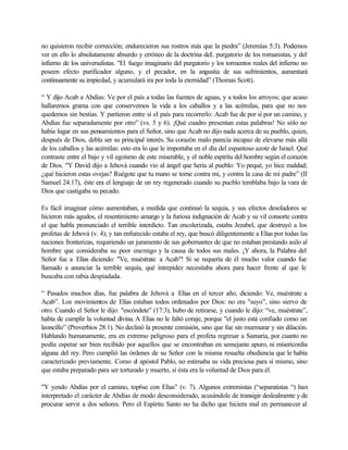 no quisieron recibir corrección; endurecieron sus rostros más que la piedra” (Jeremías 5:3). Podemos
ver en ello lo absolutamente absurdo y erróneo de la doctrina deL purgatorio de los romanistas, y del
infierno de los universalistas. "El fuego imaginario del purgatorio y los tormentos reales del infierno no
poseen efecto purificador alguno, y el pecador, en la angustia de sus sufrimientos, aumentará
continuamente su impiedad, y acumulará ira por toda la eternidad” (Thomas Scott).
“ Y dijo Acab a Abdías: Ve por el país a todas las fuentes de aguas, y a todos los arroyos; que acaso
hallaremos grama con que conservemos la vida a los caballos y a las acémilas, para que no nos
quedemos sin bestias. Y partieron entre sí el país para recorrerlo: Acab fue de por sí por un camino, y
Abdías fue separadamente por otro” (vs. 5 y 6). ¡Qué cuadro presentan estas palabras! No sólo no
había lugar en sus pensamientos para el Señor, sino que Acab no dijo nada acerca de su pueblo, quien,
después de Dios, debla ser su principal interés. Su corazón malo parecía incapaz de elevarse más allá
de los caballos y las acémilas: esto era lo que le importaba en el día del espantoso azote de Israel. Qué
contraste entre el bajo y vil egoísmo de este miserable, y el noble espíritu del hombre según el corazón
de Dios. "Y David dijo a Jehová cuando vio al ángel que hería al pueblo: Yo pequé, yo hice maldad;
¿qué hicieron estas ovejas? Ruégote que tu mano se torne contra mi, y contra la casa de mi padre” (II
Samuel 24:17), éste era el lenguaje de un rey regenerado cuando su pueblo temblaba bajo la vara de
Dios que castigaba su pecado.
Es fácil imaginar cómo aumentaban, a medida que continuó la sequía, y sus efectos desoladores se
hicieron más agudos, el resentimiento amargo y la furiosa indignación de Acab y su vil consorte contra
el que habla pronunciado el terrible interdicto. Tan encolerizada, estaba Jezabel, que destruyó a los
profetas de Jehová (v. 4); y tan enfurecido estaba el rey, que buscó diligentemente a Elías por todas las
naciones fronterizas, requiriendo un juramento de sus gobernantes de que no estaban prestando asilo al
hombre que consideraba su peor enemigo y la causa de todos sus males. ¡Y ahora, la Palabra del
Señor fue a Elías diciendo: "Ve, muéstrate a Acab"! Si se requería de él mucho valor cuando fue
llamado a anunciar la terrible sequía, qué intrepidez necesitaba ahora para hacer frente al que le
buscaba con rabia despiadada.
“ Pasados muchos días, fue palabra de Jehová a Elías en el tercer año, diciendo: Ve, muéstrate a
Acab”. Los movimientos de Elías estaban todos ordenados por Dios: no era "suyo”, sino siervo de
otro. Cuando el Señor le dijo: "escóndete” (17:3), hubo de retirarse, y cuando le dijo: “ve, muéstrate”,
había de cumplir la voluntad divina. A Elías no le faltó coraje, porque "el justo está confiado como un
leoncillo” (Proverbios 28:1). No declinó la presente comisión, sino que fue sin murmurar y sin dilación.
Hablando humanamente, era en extremo peligroso para el profeta regresar a Samaria, por cuanto no
podía esperar ser bien recibido por aquellos que se encontraban en semejante apuro, ni misericordia
alguna del rey. Pero cumplió las órdenes de su Señor con la misma resuelta obediencia que le había
caracterizado previamente. Como el apóstol Pablo, no estimaba su vida preciosa para sí mismo, sino
que estaba preparado para ser torturado y muerto, si ésta era la voluntad de Dios para él.
"Y yendo Abdías por el camino, top6se con Elías” (v. 7). Algunos extremistas (“separatistas “) han
interpretado el carácter de Abdías de modo desconsiderado, acusándole de transigir deslealmente y de
procurar servir a dos señores. Pero el Espíritu Santo no ha dicho que hiciera mal en permanecer al
 