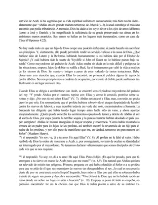 servicio de Acab, ni ha sugerido que su vida espiritual sufriera en consecuencia; más bien nos ha dicho-
claramente que “Abdías era en grande manera temeroso de Jehová (v. 3), lo cual constituye el más alto
encomio que podía tributársele. A menudo, Dios ha dado a los suyos favor a los ojos de amos idólatras
(como a José y Daniel), y ha magnificado la suficiencia de su gracia preservando sus almas en los
ambientes menos propicios. Sus santos se hallan en los lugares más inesperados, como en casa de
César (Filipenses 4:22).
No hay nada malo en que un hijo de Dios ocupe una posíci6n influyente, si puede hacerlo sin sacrificar
sus principios. Y, ciertamente, ello puede permitirle rendir un servicio valioso a la causa de Dios. ¿Qué
hubiese sido de Lutero y la Reforma, hablando humanamente, si no hubiera sido por el Elector de
Sajonia? ¿Y cuál hubiera sido la suerte de Wycliffe sí John of Gaunt no lo hubiese puesto bajo su
tutela? Como mayordomo del palacio de Acab, Adías estaba sin duda en la más difícil y peligrosa de
las situaciones; empero, lejos de doblar su rodilla a Baal, fue el instrumento que valió la vida a muchos
de los siervos de Dios. Se mantuvo integro a pesar de estar rodeado de tantas tentaciones. Debe
observarse con atención que, cuando Elías lo encontró, no pronunci6 palabra alguna de reproche
contra Abdías. No nos precipitemos a cambiar de ocupación, por cuanto el diablo puede asaltarnos tan
fácilmente en un lugar como en otro.
Cuando Elías se dirigía a confrontarse con Acab, se encontró con el piadoso mayordomo del palacio
del rey. “Y yendo Abdías por el camino, topóse con Elías; y como le conoció, postróse sobre su
rostro, y dijo: ¿No eres tú mi señor Elías?” (V. 7). Abdías reconoció a Elías, mas, con todo, no podía
creer lo que vela. Era sorprendente que el profeta hubiera sobrevivido el ataque despiadado de Jezabel
contra los siervos de Jehová; y más increíble todavía era verle ahí, solo, encaminándose a Samaria. La
búsqueda tan diligente que habla tenido lugar tiempo antes habla sido en vano, y ahora aparece
inesperadamente. ¿Quién puede concebir los sentimientos opuestos de temor y deleite de Abdías al ver
al varón de Dios, por cuya palabra la terrible sequía y la penosa hambre hablan desolado el país casi
por completo? Abdías le mostró enseguida el mayor respeto y reverencia. "Como habla mostrado la
ternura de un padre para los hijos de los profetas, así también mostró la reverencia de un hijo para el
padre de los profetas, y por ello puso de manifiesto que era, en verdad, temeroso en gran manera del
Señor” (Matthew Henry).
“Y él respondió: Yo soy; ve, di a tu amo: He aquí Elías” (V. 8). Al profeta no le faltó el valor. Había
recibido de Dios la orden de mostrarse a Acab, y, por consiguiente, no trató de ocultar su identidad al
ser interrogado por el mayordomo. No temamos declarar valientemente que somos discípulos de Cristo
cada vez que se nos requiere.
"Y él respondió: Yo soy; ve, di a tu amo: He aquí Elías. Pero él dijo: ¿En qué he pecado, para que tú
entregues a tu siervo en mano de Acab para que me mate?” (vs. 8,9). Era natural que Abdías quisiera
ser relevado de misión tan peligrosa. Primero, pregunta en qué había ofendido al Señor o a su profeta
para que se pida de él que sea mensajero de nuevas tan desagradables al rey, ¡lo cual es una prueba
cierta de que su conciencia estaba limpia! Segundo, hace saber a Elías con qué afán su soberano habla
tratado de seguir sus pasos y descubrir su escondite: “Vive Jehová tu Dios, que no ha habido nación ni
reino donde mi señor no haya enviado a buscarte" (v. 10). Empero, a pesar de todo su empeño, no
pudieron encontrarle: tal era la eficacia con que Dios le habla puesto a salvo de su maldad. Es
 