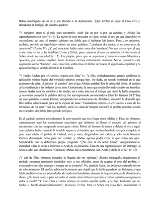 Había naufragado de su fe y era llevado a la destrucción. ¡Qué terrible es dejar al Dios vivo y
abandonar el Refugio de nuestros padres!
"Y partieron entre sí el país para recorrerlo: Acab fue de por si por un camino, y Abdías fue
separadamente por otro” (v 6). La razón de este proceder es clara: yendo el rey en una dirección y el
mayordomo en otra, el terreno cubierto era doble que si hubieran ido juntos. Pero, ¿no podemos,
también, percibir un significado místico en estas palabras: "¿Andarán dos juntos, si no estuvieren de
concierto?” (Amós M). ¿Y qué concierto había entre estos dos hombres? No era mayor que el que
existe entre la luz y las tinieblas, Cristo y Belial; pues, mientras el uno era apóstata, el otro temía al
Señor desde su mocedad (v. 12). Era propio, pues, que se separaran y tomaran cursos diferentes y
opuestos, por cuanto viajaban hacía destinos eternos enteramente distintos. No se considere esta
sugerencia como “forzada”, sino, más bien, cultivemos el hábito de buscar el significado espiritual y la
aplicación bajo el sentido literal de la Escritura.
"Y yendo Abdías por el camino, topóse con Elías” (v. 7). Ello, verdaderamente, parece confirmar la
aplicación mística hecha del versículo anterior, porque hay, sin duda, un sentido espiritual en lo que
acabamos de citar. ¿Cuál era “el camino” por el que Abdías andaba? Era la senda del deber, el camino
de la obediencia a las órdenes de su amo. Ciertamente, la tarea que estaba llevando a cabo era humilde:
buscar hierba para los caballos y las mulas; así y todo, éste era el trabajo que Acab le habla asignado,
¡y mientras cumplía la palabra del rey fue recompensado encontrando a Elías! En Génesis 24:27 hay
un caso paralelo, cuando Eliezer, cumpliendo las instrucciones de Abraham, encontró la doncella que
Dios había seleccionado para ser la esposa de Issac: "Guiándome Jehová en el camino a casa de los
hermanos de mi amo.” Así fue, también, como la viuda de Sarepta encontró al profeta mientras estaba
en el sendero del deber (recogiendo serojas).
En el capítulo anterior consideramos la conversación que tuvo lugar entre Abdías y Elías; no obstante,
mencionemos aquí los sentimientos mezclados que debieron de llenar el corazón del primero al
encontrarse con tan inesperada como grata visión. Debió de llenarse de temor y deleite al ver a aquél
cuya palabra había causado la temible sequía y el hambre que habían desolado casi por completo el
país; aquí estaba el profeta de Galaad, vivo y sano, dirigiéndose con calma y solo hacia Samaria.
Parecía demasiado bello para ser verdad, y Abdías apenas podía creer lo que veían sus ojos.
Saludándole con la deferencia propia, pregunta: “¿No eres tú mi señor Elías?” Aseguránctole su
identidad, Elías le envía a informar a Acab de su presencia. Ésta era una ingrata misión; sin embargo, la
llevó a cabo con obediencia: “Entonces Abdías fue a encontrarse con. Acab, y dióle el aviso” (v. 16).
¿Y qué de Elías mientras esperaba la llegada del rey apóstata? ¿Estaba intranquilo, imaginando al
enojado monarca reuniendo alrededor suyo a sus oficiales, antes de aceptar el reto del profeta, y
avanzando con odio amargo y muerte en su corazón? No, querido lector, no podemos pensarlo ni por
un solo momento. El profeta sabía perfectamente que Aquél que le había guardado tan fielmente, y que
había suplido todas sus necesidades de modo tan bondadoso durante la larga sequía, no le abandonarla
ahora. ¿No tenía motivo para recordar el modo cómo Jehová apareció a Labán cuando perseguía con
ardor a Jatob? “Y vino Dios a Labán arameo en sueños aquella noche, y le dijo: Guárdate que no
hables a Jacob descomedidamente”, (Génesis 31:24). Para el Señor era cosa fácil amedrentar el
 