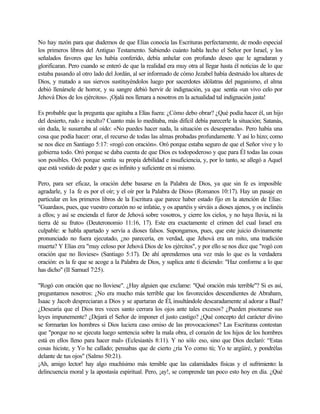 No hay razón para que dudemos de que Elías conocía las Escrituras perfectamente, de modo especial
los primeros libros del Antiguo Testamento. Sabiendo cuánto habla hecho el Señor por Israel, y los
señalados favores que les había conferido, debía anhelar con profundo deseo que le agradaran y
glorificaran. Pero cuando se enteró de que la realidad era muy otra al llegar hasta él noticias de lo que
estaba pasando al otro lado del Jordán, al ser informado de cómo Jezabel había destruido los altares de
Dios, y matado a sus siervos sustituyéndolos luego por sacerdotes idólatras del paganismo, el alma
debió llenársele de horror, y su sangre debió hervir de indignación, ya que sentía «un vivo celo por
Jehová Dios de los ejércitos». ¡Ojalá nos llenara a nosotros en la actualidad tal indignación justa!
Es probable que la pregunta que agitaba a Elías fuera: ¿Cómo debo obrar? ¿Qué podía hacer él, un hijo
del desierto, rudo e inculto? Cuanto más lo meditaba, más difícil debía parecerle la situación; Satanás,
sin duda, le susurraba al oído: «No puedes hacer nada, la situación es desesperada». Pero había una
cosa que podía hacer: orar, el recurso de todas las almas probadas profundamente. Y así lo hizo; como
se nos dice en Santiago 5:17: «rogó con oración». Oró porque estaba seguro de que el Señor vive y lo
gobierna todo. Oró porque se daba cuenta de que Dios es todopoderoso y que para Él todas las cosas
son posibles. Oró porque sentía su propia debilidad e insuficiencia, y, por lo tanto, se allegó a Aquel
que está vestido de poder y que es infinito y suficiente en si mismo.
Pero, para ser eficaz, la oración debe basarse en la Palabra de Dios, ya que sin fe es imposible
agradarle, y 1a fe es por el oír; y el oír por la Palabra de Dios» (Romanos 10:17). Hay un pasaje en
particular en los primeros libros de la Escritura que parece haber estado fijo en la atención de Elías:
"Guardaos, pues, que vuestro corazón no se infatúe, y os apartéis y sirváis a dioses ajenos, y os inclinéis
a ellos; y así se encienda el furor de Jehová sobre vosotros, y cierre los cielos, y no haya lluvia, ni la
tierra dé su fruto» (Deuteronomio 11:16, 17). Este era exactamente el crimen del cual Israel era
culpable: se habla apartado y servía a dioses falsos. Supongamos, pues, que este juicio divinamente
pronunciado no fuera ejecutado, ¿no parecería, en verdad, que Jehová era un mito, una tradición
muerta? Y Elías era "muy celoso por Jehová Dios de los ejércitos", y por ello se nos dice que "rogó con
oración que no lloviese» (Santiago 5:17). De ahí aprendemos una vez más lo que es la verdadera
oración: es la fe que se acoge a la Palabra de Dios, y suplica ante tí diciendo: "Haz conforme a lo que
has dicho" (II Samuel 7:25).
"Rogó con oración que no lloviese". ¿Hay alguien que exclame: "Qué oración más terrible"? Si es así,
preguntamos nosotros: ¿No era mucho más terrible que los favorecidos descendientes de Abraham,
Isaac y Jacob despreciaran a Dios y se apartaran de Él, insultándole descaradamente al adorar a Baal?
¿Desearía que el Dios tres veces santo cerrara los ojos ante tales excesos? ¿Pueden pisotearse sus
leyes impunemente? ¿Dejará el Señor de imponer el justo castigo? ¿Qué concepto del carácter divino
se formarían los hombres si Dios luciera caso omiso de las provocaciones? Las Escrituras contestan
que "porque no se ejecuta luego sentencia sobre la mala obra, el corazón de los hijos de los hombres
está en ellos lleno para hacer mal» (Eclesiastés 8:11). Y no sólo eso, sino que Dios declaró: “Estas
cosas hiciste, y Yo he callado; pensabas que de cierto ¿ría Yo como tú; Yo te argüiré, y pondrélas
delante de tus ojos" (Salmo 50:21).
¡Ah, amigo lector! hay algo muchísimo más temible que las calamidades físicas y el sufrimiento: la
delincuencia moral y la apostasía espiritual. Pero, ¡ay!, se comprende tan poco esto hoy en día. ¿Qué
 