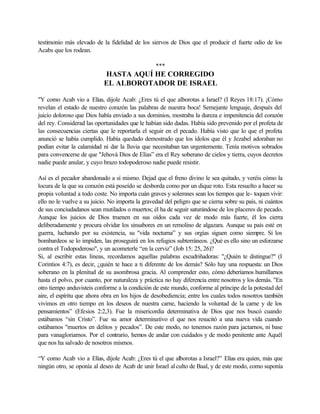 testimonio más elevado de la fidelidad de los siervos de Dios que el producir el fuerte odio de los
Acabs que los rodean.
***
HASTA AQUÍ HE CORREGIDO
EL ALBOROTADOR DE ISRAEL
"Y como Acab vio a Elías, dijole Acab: ¿Eres tú el que alborotas a Israel? (I Reyes 18:17). ¡Cómo
revelan el estado de nuestro corazón las palabras de nuestra boca! Semejante lenguaje, después del
juicio doloroso que Dios había enviado a sus dominios, mostraba la dureza e impenitencia del corazón
del rey. Considerad las oportunidades que le habían sido dadas. Había sido prevenido por el profeta de
las consecuencias ciertas que le reportarla el seguir en el pecado. Había visto que lo que el profeta
anunció se había cumplido. Había quedado demostrado que los ídolos que él y Jezabel adoraban no
podían evitar la calamidad ni dar la lluvia que necesitaban tan urgentemente. Tenía motivos sobrados
para convencerse de que "Jehová Dios de Elías” era el Rey soberano de cielos y tierra, cuyos decretos
nadie puede anular, y cuyo brazo todopoderoso nadie puede resistir.
Así es el pecador abandonado a sí mismo. Dejad que el freno divino le sea quitado, y veréis cómo la
locura de la que su corazón está poseído se desborda como por un dique roto. Esta resuelto a hacer su
propia voluntad a todo coste. No importa cuán graves y solemnes sean los tiempos que le- toquen vivir:
ello no le vuelve a su juicio. No importa la gravedad del peligro que se cierna sobre su país, ni cuántos
de sus conciudadanos sean mutilados o muertos; él ha de seguir saturándose de los placeres de pecado.
Aunque los juicios de Dios truenen en sus oídos cada vez de modo más fuerte, él los cierra
deliberadamente y procura olvidar los sinsabores en un remolino de algazara. Aunque su país esté en
guerra, luchando por su existencia, su "vida nocturna” y sus orgías siguen como siempre. Si los
bombardeos se lo impiden, las proseguirá en los refugios subterráneos. ¿Qué es ello sino un esforzarse
contra el Todopoderoso", y un acometerle “en la cerviz” (Job 15: 25, 26)?
Si, al escribir estas líneas, recordamos aquellas palabras escudriñadoras: "¿Quién te distingue?" (I
Corintios 4:7), es decir, ¿quién te hace a ti diferente de los demás? Sólo hay una respuesta: un Dios
soberano en la plenitud de su asombrosa gracia. Al comprender esto, cómo deberíamos humillarnos
hasta el polvo, por cuanto, por naturaleza y práctica no hay diferencia entre nosotros y los demás. "En
otro tiempo anduvisteis conforme a la condición de este mundo, conforme al príncipe de la potestad del
aire, el espíritu que ahora obra en los hijos de desobediencia; entre los cuales todos nosotros también
vivimos en otro tiempo en los deseos de nuestra carne, haciendo la voluntad de la carne y de los
pensamientos” (Efesios 2:2,3). Fue la misericordia determinativa de Dios que nos buscó cuando
estábamos “sin Cristo”. Fue su amor determinativo el que nos resucitó a una nueva vida cuando
estábamos "muertos en delitos y pecados”. De este modo, no tenemos razón para jactarnos, ni base
para vanagloriarnos. Por el contrario, hemos de andar con cuidados y de modo penitente ante Aquél
que nos ha salvado de nosotros mismos.
“Y como Acab vio a Elías, díjole Acab: ¿Eres tú el que alborotas a Israel?” Elías era quien, más que
ningún otro, se oponía al deseo de Acab de unir Israel al culto de Baal, y de este modo, como suponía
 