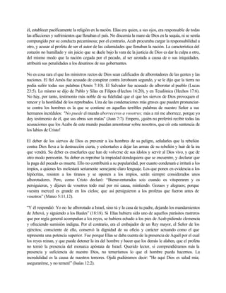 él, establecer pacíficamente la religión en la nación. Elías era quien, a sus ojos, era responsable de todas
las aflicciones y sufrimientos que llenaban el país. No discernía la mano de Dios en la sequía, ni se sentía
compungido por su conducta pecaminosa; por el contrario, Acab procuraba cargar la responsabilidad a
otro, y acusar al profeta de ser el autor de las calamidades que llenaban la nación. La característica del
corazón no humillado y sin juicio que se duele bajo la vara de la justicia de Dios es dar la culpa a otro,
del mismo modo que la nación cegada por el pecado, al ser azotada a causa de o sus iniquidades,
atribuirá sus penalidades a los desatinos de sus gobernantes.
No es cosa rara el que los ministros rectos de Dios sean calificados de alborotadores de las gentes y las
naciones. El fiel Amós fue acusado de conspirar contra Jeroboam segundo, y se le dijo que la tierra no
podía sufrir todas sus palabras (Amós 7:10). El Salvador fue acusado de alborotar al pueblo (Lucas
23:5). Lo mismo se dijo de Pablo y Silas en Filipos (Hechos 16:20), y en Tesalónica (Hechos 17:6).
No hay, por tanto, testimonio más noble de su fidelidad que el que los siervos de Dios provoquen el
rencor y la hostilidad de los reprobados. Una de las condenaciones más graves que pueden pronunciar-
se contra los hombres es la que se contiene en aquellas terribles palabras de nuestro Señor a sus
hermanos incrédulos: "No puede el mundo aborreceros a vosotros; más a mí me aborrece, porque yo
doy testimonio de él, que sus obras son malas" (Juan 7:7). Empero, ¡quién no preferirá recibir todas las
acusaciones que los Acabs de este mundo puedan amontonar sobre nosotros, que oír esta sentencia de
los labios de Cristo!
El deber de los siervos de Dios es prevenir a los hombres de su peligro, señalarles que la rebelión
contra Dios lleva a la destrucción cierta, y exhortarles a dejar las armas de su rebelión y huir de la ira
que vendrá. Su deber es enseñarles que han de volverse de sus ídolos y servir al Dios vivo, y que de
otro modo perecerán. Su deber es reprobar la impiedad dondequiera que se encuentre, y declarar que
la paga del pecado es muerte. Ello no contribuirá a su popularidad, por cuanto condenará e irritará a los
impíos, a quienes les molestará seriamente semejante claro lenguaje. Los que ponen en evidencia a los
hipócritas, resisten a los tiranos y se oponen a los impíos, serán siempre considerados unos
alborotadores. Pero, como Cristo declaró: “Bienaventurados sois cuando os vituperaren y os
persiguieren, y dijeren de vosotros todo mal por mi causa, mintiendo. Gozaos y alegraos; porque
vuestra merced es grande en los cielos; que así persiguieron a los profetas que fueron antes de
vosotros” (Mateo 5:11,12).
"Y él respondió: Yo no he alborotado a Israel, sino tú y la casa de tu padre, dejando los mandamientos
de Jehová, y siguiendo a los Baales” (18:18). Si Elías hubiera sido uno de aquellos parásitos rastreros
que por regla general acompañan a los reyes, se hubiera echado a los pies de Acab pidiendo clemencia
y ofreciendo sumisión indigna. Por el contrario, era el embajador de un Rey mayor, el Señor de los
ejércitos; consciente de ello, conservó la dignidad de su oficio y carácter actuando como el que
representa una potencia superior. Fue porque Elías se daba cuenta de la presencia de Aquél por el cual
los reyes reinan, y que puede detener la ira del hombre y hacer que los demás le alaben, que el profeta
no temió la presencia del monarca apóstata de Israel. Querido lector, si comprendiéramos más la
presencia y suficiencia de nuestro Dios, no temeríamos lo que el hombre pueda hacernos. La
incredulidad es la causa de nuestros temores. Ojalá pudiéramos decir: "He aquí Dios es salud mía;
aseguraréme, y no temeré” (Isaías 12:2).
 