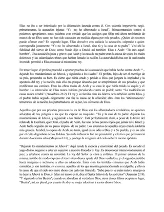 Elías no iba a ser intimidado por la difamación lanzada contra él. Con valentía impertérrita negó,
primeramente, la acusación injusta: “Yo -no he alborotado a Israel”. Bienaventurados somos si
podemos apropiarnos estas palabras con verdad: que los castigos que Sión está ahora recibiendo de
manos de un Dios santo no han sido causados en medida alguna por mis pecados. ¿Quién de nosotros
puede afirmar esto? En segundo lugar, Elías devuelve con audacia la acusación, culpando a quien
correspondía justamente: “Yo no he alborotado a Israel, sino tú y la casa de tu padre”. Ved ahí la
fidelidad del siervo de Dios; como Natán dijo a David, así también Elías a Acab: “Tú eres aquel
hombre". Una acusación justa y grave: que Acab y la casa de su padre eran la causa de todos los males
dolorosos y las calamidades tristes que habían llenado la nación. La autoridad divina con la cual estaba
investido permitió a Elías encausar al mismísimo rey.
En tercer lugar, el profeta procedió a aportar pruebas de la acusación que habla hecho contra Acab: “...
dejando los mandamientos de Jehová, y siguiendo a los Baales”. El profeta, lejos de ser el enemigo de
su país, procuraba su bien. Es cierto que había orado y pedido a Dios que juzgara la impiedad y la
apostasía del rey y la nación, más ello era porque deseaba que se arrepintieran de sus pecados y que
rectificaran sus caminos. Eran las obras malas de Acab y su casa lo que había traído la sequía y el
hambre. La intercesión de Elías nunca hubiera prevalecido contra un pueblo santo: “La maldición sin
causa nunca vendrá” (Proverbios 26:2). El rey y su familia eran los líderes de la rebelión contra Dios, y
el pueblo había seguido ciegamente: ésa fue la causa de la aflicción; ellos eran los "alborotadores”
temerarios de la nación, los perturbadores de la paz, los ofensores de Dios.
Aquellos que por sus pecados provocan la ira de Dios son los alborotadores verdaderos, no quienes
advierten de los peligros a los que les expone su iniquidad. "Tú y la casa de tu padre, dejando los
mandamientos de Jehová, y siguiendo a los Baales”. Está perfectamente claro, a pesar de lo breve del
relato de la Escritura, que Omri, el padre de Acab, fue uno de los peores reyes que jamás tuvo Israel; y
Acab habla seguido en los pasos impíos- de su padre. Los estatutos de aquellos reyes eran la idolatría
más grosera. Jezabel, la esposa de Acab, no tenía, igual en su odio a Dios y a Su pueblo, y en su celo
por el culto degradado de los &dolos. Su mala influencia fue tan persistente y efectiva que permaneció
durante doscientos años (Miqueas 6:16), y produjo la venganza del cielo sobre li nación apóstata.
"Dejando los mandamientos de Jehová”. Aquí reside la esencia y enormidad del pecado. Es sacudir el
yugo divino, negarse a estar en sujeción a nuestro Hacedor y Rey. Es desconocer intencionadamente al
juez, y rebelarse contra su autoridad. La ley del Señor es clara y enfática. El primer estatuto de la
misma prohíbe de modo expreso el tener otros dioses aparte del Dios verdadero; y el segundo prohíbe
hacer imágenes e inclinarse a ellas en adoración. Éstos eran los terribles crímenes que Acab había
cometido, y son también, en esencia, aquellos de los que nuestra generación mala es culpable, y ello es
la causa de que el cielo nos mire ahora con ceño tan fruncido. "Sabe pues y ve cuán malo y amargo es
tu dejar a Jehová tu Dios, y faltar mi temor en ti, dice el Señor Jehová de los ejércitos” (Jeremías 2:19).
"Y siguiendo a los Baales"; cuando se abandona al verdadero Dios, otros dioses falsos ocupan su lugar;
“Baales", así, en plural, por cuanto Acab y su mujer adoraban a varios dioses falsos.
 