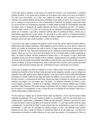 "Envía pues ahora y júntame a todo Israel en el monte de Carmelo, y los cuatrocientos y cincuenta
profetas de Baal, Y los cuatrocientos profetas de los bosques, que comen de la mesa de Jezabel (v.
19). Qué cosa más notable: ver a Elías solo, odiado por Acab, no sólo acusando al rey de sus
crímenes, sino también dándole instrucciones, diciéndole lo que había de hacer. No es necesario decir
que su conducta en esta ocasión no sentó un precedente ni estableció un ejemplo a seguir para todos
los siervos de Dios en circunstancias parecidas. El tisbita estaba revestido de extraordinaria autoridad
del Señor, como se desprende de aquella expresión del Nuevo Testamento que dice: “El espíritu y
virtud de Elías” (Lucas 1:17). Elías, en el ejercicio de esa autoridad, demandaron que todo Israel se
juntara en el Carmelo, y que allí se reunieran también todos los profetas de Baal y Astarot que se
encontraban esparcidos por el país entero. Lo que todavía es más extraño es el lenguaje perentorio
usado por el profeta: dio simplemente las órdenes sin ofrecer explicación ni razón alguna acerca de su
propósito real al convocar a todo el pueblo y a todos los profetas.
A la luz de lo que sigue, el designio del profeta es claro: lo que iba a hacer, había de hacerse abierta y
públicamente ante testigos imparciales. Había llegado la hora de ultimar las cosas: Jehová y Baal, por
decirlo as¡, habían de enfrentarse ante toda la nación. El lugar seleccionado para el encuentro era un
monte en la tribu de Aser, lugar bien situado para que se reunieran las gentes procedentes de todos los
lugares; nótese que era fuera de la tierra de Samaria. Fue en el Carmelo donde se había construido un
altar y en donde se habían ofrecido sacrificios al Señor (véase v. 30), empero, el culto a Baal había
suplantado incluso este servicio irregular al Dios verdadero, irregular porque la ley prohibía la existencia
de altares fuera del templo de Jerusalén. Sólo habla un medio de hacer que cesara la terrible sequía y el
hambre resultante, y de que la bendición de Jehová retornara sobre la nación: que el pecado que había
causado la aflicción fuera juzgado; para ello, Acab había de reunir a todo Israel en el Carmelo.
"Como que el designio de Elías era establecer el culto a Jehová sobre una base firme, y restaurar la
obediencia del pueblo al Dios de Israel, había de poner las dos religiones a prueba y por un milagro tan
magnifico que nadie pudiera poner objeción alguna; y como que la nación entera estaba profundamente
interesada en el asunto, habla de tener lugar del modo más público y en un punto elevado, en la cumbre
del alto Carmelo, y en presencia de todo Israel. Quería que todos se juntasen en esta ocasión, para que
pudieran ser testigos, con sus propios ojos, del poder y la soberanía absolutos de Jehová, a cuyo
servicio habían renunciado, y también de la absoluta, vanidad de los sistemas idólatras que lo habían
sustituido" (John Simpson). Ello señala siempre la diferencia entre la verdad y el error: la una requiere la
luz, sin temor a la investigación; el otro, el autor del cual es el príncipe de las tinieblas, odia la luz, y
medra siempre bajo el manto del secreto.
No hay nada que indique que el profeta hiciera saber su intención a Acab; más bien parece haber
ordenado sumariamente al rey que reuniera al pueblo y a los profetas: todos los que tenían parte en el
terrible pecado -gobernantes y gobernados- habían de estar presentes. "Entonces Acab envió a todos
los hijos de Israel, y juntó los profetas en el monte de Carmelo”. "Y, ¿por qué accedió Acab tan mansa
y rápidamente a la demanda de Elías? La idea general entre los comentaristas es que el rey estaba ya
desesperado, y como que los mendigos no pueden escoger, no tuvo otra alternativa que acceder.
Después de tres años y medio de hambre, el sufrimiento había de ser tan agudo que, si la lluvia tan
penosamente necesitada no podía obtenerse de otro modo que gracias a las oraciones de Elías, as¡
 
