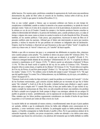 debla hacerse. Por nuestra parte, preferimos considerar la aquiescencia de Acab como una asombrosa
demostración de¡ poder de Dios sobre el corazón de los hombres, incluso sobre el del rey, de tal
manera que "a todo lo que quiere lo inclina (Proverbios 21:1).
Esta es una verdad -grande y básica- que es necesario enfatizar con fuerza en este tiempo de
escepticismo e infidelidad, cuando se reduce la atención a las causas secundarias y se pierde de vista el
principio motor. Tanto en el reino de la creación como en el de la providencia, la atención se centra en
la criatura en vez de en el Creador. Cuando los campos y los huertos producen buenas cosechas se
alaban la laboriosidad del labrador y la pericia del hortelano; pero, cuando producen poco, se culpa al
tiempo o alguna otra causa; nunca se tienen en cuenta la sonrisa ni el ceño fruncido de Dios. M sucede,
también, en los asuntos políticos. Cuán pocos, qué poquísimos, reconocen la mano de Dios en el
presente conflicto entre las naciones. Afirmad que el Señor está interviniendo en juicio por nuestros
pecados, e incluso la mayoría de los que profesan ser cristianos se indignarán ante tal declaración.
Empero, leed las Escrituras y observad con qué frecuencia se dice que el Señor “incitó” el espíritu de
cierto rey a hacer esto, le “movió” a hacer eso, y le “estorbó” de hacer aquello.
Debido a que ello se reconoce tan poco y se comprende tan débilmente en nuestros días, citaremos
unos cuantos pasajes como prueba. "Yo, también te detuve de pecar contra Mi” (Génesis 20:6). "Yo
empero endureceré su corazón (de Faraón), de modo que no dejará ir al pueblo” (Éxodo 4: 21).
“Jehová te entregará herido delante de tus enemigos” (Deuteronomio 28: 25). “Y el espíritu de Jehová
comenzó a manifestarse en él” (Jueces 13:25). "Y Jehová suscitó un adversario a Salomón" (I Reyes
11:14). "El Dios de Israel excitó el espíritu de del rey de los asirlos (I Crónicas 5:26). "Entonces
despertó Jehová contra Joram, el espíritu de los filisteos” (II Crónicas 21:16). "Excitó Jehová el espíritu
de Ciro rey de Persia, el cual hizo pasar pregón” (Esdras 1:1). “He aquí que Yo despierto contra ellos a
los medos.” (Isaías 13:17). "En millares como la hierba del campo te puse” (Ezequiel 16:7). “He aquí
que del aquilón traigo Yo contra Tiro a Nabucodonosor, rey de Babilonia, rey de reyes, con caballos, y
carros” (Ezequiel 26:7).
"Entonces Acab envió a todos los hijos de Israel, y juntó los profetas en el monte de Carmelo”. A la luz
de las Escrituras mencionadas, ¿qué corazón creyente dudará por un momento de que fue el Señor
quien "dio voluntad” a Acab en el día de Su poder; voluntad incluso para obedecer a aquel a quien
odiaba más que a ningún otro? Y cuando Dios obra, lo hace por ambos lados; El que inclinó al rey
impío a cumplir las instrucciones de Elías, llevó, no sólo al pueblo de Israel, sino también a los profetas
de Baal a cumplir con el pregón de Acab, porque ti dirige a sus enemigos, además de sus amigos. El
pueblo en general se reunió, -probablemente, con la esperanza de ver descender lluvia a la llamada de
Elías, mientras que los falsos profetas seguramente consideraron con desdén el hecho de que fueran
requeridos a ir al Carmelo por orden de Elías a través de Acab.
La nación habla de ser restaurada (al menos externa y manifiestamente) antes de que el juicio pudiera
ser quitado, debido a que la condenación divina les había sido infligida como consecuencia de la
apostasía, y como testimonio contra la idolatría. La prolongada sequía no habla producido cambio
alguno, y el hambre consiguiente no había llevado el pueblo a Dios. Por lo que podemos deducir de la
narración inspirada, el pueblo, con pocas excepciones, estaba tan aferrado a sus ídolos como antes;
cualesquiera que fuesen las convicciones y las prácticas del remanente que no habla doblado su rodilla
 