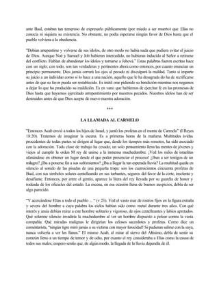 ante Baal, estaban tan temeroso de expresarlo públicamente (por miedo a ser muerto) que Elías no
conocía ni siquiera su existencia. No obstante, no podía esperarse ningún favor de Dios hasta que el
pueblo volviera a la obediencia.
"Debían arrepentirse y volverse de sus ídolos, de otro modo no había nada que pudiera evitar el juicio
de Dios. Aunque Noé y Samuel y Job hubieran intercedido, no hubieran inducido al Señor a retirarse
del conflicto. Hablan de abandonar los ídolos y tornarse a Jehová.” Estas palabras fueron escritas hace
casi un siglo; con todo, son tan verdaderas y pertinentes ahora como entonces, por cuanto enuncian un
principio permanente. Dios jamás cerrará los ojos al pecado ni disculpará la maldad. Tanto si imparte
su juicio a un individuo como si lo hace a una nación, aquello que le ha desagrada do ha de rectificarse
antes de que su favor pueda ser restablecido. Es inútil orar pidiendo su bendición mientras nos negamos
a dejar lo que ha producido su maldición. Es en vano que hablemos de ejercitar fe en las promesas de
Dios hasta que hayamos ejercitado arrepentimiento por nuestros pecados. Nuestros ídolos han de ser
destruidos antes de que Dios acepte de nuevo nuestra adoración.
***
LA LLAMADA AL CARMELO
"Entonces Acab envió a todos los hijos de Israel, y juntó los profetas en el monte de Carmelo” (I Reyes
18:20). Tratemos de imaginar la escena. Es a primeras horas de la mañana. Multitudes ávidas
procedentes de todas partes se dirigen al lugar que, desde los tiempos más remotos, ha sido asociado
con la adoración. Toda clase de trabajo ha cesado; un solo pensamiento llena las mentes de jóvenes y
viejos al cumplir la orden M rey de unirse a la inmensa muchedumbre. ¡Ved los miles de israelitas
afanándose en obtener un lugar desde el que poder presenciar el proceso! ¿Iban a ser testigos de un
milagro? ¿Iba a ponerse fin a sus sufrimientos? ¿Iba a llegar la tan esperada lluvia? La multitud queda en
silencio al sonido de las pisadas de una pequeña tropa: son los cuatrocientos cincuenta profetas de
Baal, con sus símbolos solares centelleando en sus turbantes, seguros del favor de la corte, insolente y
desafiante. Entonces, por entre el gentío, aparece la litera del rey llevada por su guardia de honor y
rodeada de los oficiales del estado. La escena, en esa ocasión llena de buenos auspicios, debía de ser
algo parecido.
"Y acercándose Elías a todo el pueblo ... “ (v 21). Ved el vasto mar de rostros fijos en la figura extraña
y severa del hombre a cuya palabra los cielos habían sido como metal durante tres años. Con qué
interés y ansia debían mirar a este hombre solitario y vigoroso, de ojos centelleantes y labios apretados.
Qué solemne silencio invadiría la muchedumbre al ver un hombre dispuesto a pelear contra la vasta
compañía. Qué miradas malignas le dirigirían los celosos sacerdotes y profetas. Como dice un
comentarista, “ningún tigre miró jamás a su víctima con mayor ferocidad! Si pudieran salirse con la suya,
nunca volvería a ver los llanos.” El mismo Acab, al mirar al siervo del Altísimo, debla de sentir su
corazón lleno a un tiempo de temor y de odio, por cuanto el rey consideraba a Elías como la causa de
todos sus males; empero sentía que, de algún modo, la llegada de la lluvia dependía de él.
 