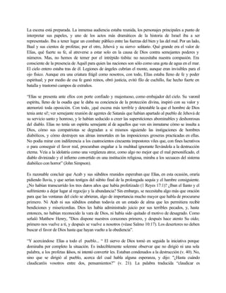 La escena está preparada. La inmensa audiencia estaba reunida, los personajes principales a punto de
interpretar sus papeles, y uno de los actos más dramáticos de la historia de Israel iba a ser
representado. Iba a tener lugar un combate público entre las fuerzas del bien y las del mal. Por un lado,
Baal y sus cientos de profetas; por el otro, Jehová y su siervo solitario. Qué grande era el valor de
Elías, qué fuerte su fe, al atreverse a estar solo en la causa de Dios contra semejantes poderes y
números. Mas, no hemos de temer por el intrépido tisbita: no necesitaba nuestra compasión. Era
consciente de la presencia de Aquél para quien las naciones son sólo como una gota de agua en el mar.
El cielo entero estaba tras de él. Legiones de ángeles cubrían el monte, aunque eran invisibles para el
ojo físico. Aunque era una criatura frágil como nosotros, con todo, Elías estaba lleno de fe y poder
espiritual; y por medio de esa fe ganó reinos, obró justicia, evitó filo de cuchillo, fue hecho fuerte en
batalla y trastornó campos de extraños.
“Elías se presenta ante ellos con porte confiado y majestuoso, como embajador del cielo. Su varonil
espíritu, lleno de la osadía que le daba su conciencia de la protección divina, inspiró con su valor y
atemorizó toda oposición. Con todo, ¡qué escena más terrible y detestable la que el hombre de Dios
tenia ante sí!; ver semejante reunión de agentes de Satanás que habían apartado al pueblo de Jehová de
su servicio santo y honroso, y le habían seducido a creer las supersticiones abominables y deshonrosas
del diablo. Elías no tenía un espíritu semejante al de aquellos que ven sin inmutarse cómo se insulta a
Dios, cómo sus compatriotas se degradan a si mismos siguiendo las instigaciones de hombres
diabólicos, y cómo destruyen sus almas inmortales en las imposiciones groseras practicadas en ellas.
No podía mirar con indiferencia a los cuatrocientos cincuenta impostores viles que, con fines lucrativos
o para conseguir el favor real, procuraban engañar a la multitud ignorante llevándola a la destrucción
eterna. Veía a la idolatría como una vergüenza atroz, como algo no mejor que el mal personificado, el
diablo divinizado y el infierno convertido en una institución religiosa, miraba a los secuaces del sistema
diabólico con horror” (John Simpson).
Es razonable concluir que Acab y sus súbditos reunidos esperaban que Elías, en esta ocasión, oraría
pidiendo lluvia, y que serían testigos del súbito final de la prolongada sequía y el hambre consiguiente.
¿No habían transcurrido los tres duros años que había profetizado (1 Reyes 17:1)? ¿Iban el llanto y el
sufrimiento a dejar lugar al regocijo y la abundancia? Sin embargo, se necesitaba algo más que oración
para que las ventanas del cielo se abrieran, algo de importancia mucho mayor que habla de procurarse
primero. Ni Acab ni sus súbditos estaban todavía en un estado de alma que les permitiera recibir
bendiciones y misericordias. Dios les había administrado juicio por sus terribles pecados, y, hasta
entonces, no habían reconocido la vara de Dios, ni había sido quitado el motivo de desagrado. Como
señaló Matthew Henry, "Dios dispone nuestros corazones primero, y después hace atento Su oído;
primero nos vuelve a tí, y después se vuelve a nosotros (véase Salmo 10:17). Los desertores no deben
buscar el favor de Dios hasta que hayan vuelto a la obediencia”.
“Y acercándose Elías a todo el pueblo... “ El siervo de Dios tomó en seguida la iniciativa porque
dominaba por completo la situación. Es indeciblemente solemne observar que no dirigió ni una sola
palabra, a los profetas falsos, ni intentó convertir les. Estaban condenados a la destrucción (v. 40). No,
sino que se dirigió al pueblo, acerca del cual habla alguna esperanza, y dijo: "¿Hasta cuándo
claudicaréis vosotros entre dos, pensamientos?” (v. 21). La palabra traducida “claudicar es
 