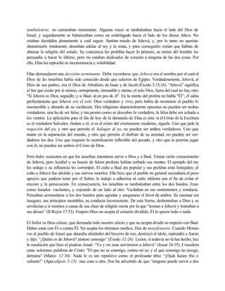 tambalearse; no caminaban rectamente. Algunas veces se tambaleaban hacia el lado del Dios de
Israel, y seguidamente se balanceaban como un embriagado hacia el lado de los dioses falsos. No
estaban decididos plenamente a cuál seguir. Sentían miedo de Jehová, y, por lo tanto no querían
abandonarle totalmente; deseaban adular al rey y la reina, y para conseguirlo creían que hablan de
abrazar la religión del estado. Su conciencia les prohibía hacer lo primero, su temor del hombre les
persuadía a hacer lo último; pero no estaban dedicados de corazón a ninguna de las dos cosas. Por
ello, Elías les reprochó su inconsistencia y volubilidad.
Elías demandaron una decisión terminante. Debe recordarse que Jehová era el nombre por el cual el
Dios de los israelitas había sido conocido desde que salieron de Egipto. Verdaderamente, Jehová, el
Dios de sus padres, era el Dios de Abraham, de Isaac y de Jacob (Éxodo 3:15,16). “Jehová” significa
el Ser que existe por sí mismo, omnipotente, inmutable y eterno, el solo Dios, fuera del cual no hay otro.
"Si Jehová es Dios, seguidle; y si Baal, id en pos de él". En la mente del profeta no habla "Él”; él sabia
perfectamente que Jehová era el solo Dios verdadero y vivo, pero había de mostrarse al pueblo lo
insostenible y absurdo de su vacilación. Dos religiones diametralmente opuestas no pueden ser ambas
verdaderas: una ha de ser falsa; y tan pronto como se descubre la verdadera, la falsa debe ser echada a
los vientos. La aplicación para el día de hoy de la demanda de Elías es ésta: si el Cristo de la Escritura
es el verdadero Salvador, ríndete a él; si es el cristo del cristianismo moderno, síguele. Uno que pide la
negación del yo, y otro que permite el halagar al yo, no pueden ser ambos verdaderos. Uno que
insiste en la separación del mundo, y otro que permite el disfrute de su amistad, no pueden ser ver-
daderos los dos. Uno que requiere la mortificación inflexible del pecado, y otro que te permite jugar
con él, no pueden ser ambos el Cristo de Dios.
Pero hubo ocasiones en que los israelitas intentaron servir a Dios y a Baal. Tenían cierto conocimiento
de Jehová, pero Jezabel y su hueste de falsos profetas habían turbado sus mentes. El ejemplo del rey
les sedujo y su influencia les corrompió. El culto a Baal era popular y sus profetas eran festejados; el
culto a Jehová fue abolido y sus siervos muertos. Ello hizo que el pueblo en general escondiera el poco
aprecio que pudiera tener por el Señor; le indujo a adherirse al culto idólatra con el fin de evitar el
encono y la persecución. En consecuencia, los israelitas se tambaleaban entre los dos bandos. Eran
como lisiados: vacilantes, y cojeando de un lado al otro. Vacilaban en sus sentimientos y conducta.
Pensaban acomodarse a los dos bandos para agradar y asegurarse el favor de ambos. Su caminar era
inseguro, sus principios inestables, su conducta inconsistente. De esta forma, deshonraban a Dios y se
envilecían a si mismos a causa de esa clase de religión mixta por la que “temían a Jehová y honraban a
sus dioses” (II Reyes 17:33). Empero Dios no acepta el corazón dividido; Él lo quiere todo o nada.
El Señor es Dios celoso, que demanda todo nuestro afecto y que no acepta dividir su imperio con Baal.
Debes estar con Él o contra Él. No acepta los términos medios. Has de manifestarte. Cuando Moisés
vio al pueblo de Israel que danzaba alrededor del becerro de oro, destruyó el ídolo, reprendió a Aarón
y dijo: “¿Quién es de Jehová? júntese conmigo” (Éxodo 32:26). Lector, si todavía no la has hecho, haz
la resolución que hizo el piadoso Josué: “Yo y mi casa serviremos a Jehová” (Josué 24:15). Considera
estas solemnes palabras de Cristo: "El que no es conmigo, contra mi es; y el que conmigo no recoge,
derrama” (Mateo 12:30). Nada le es tan repulsivo como el profesante tibio: “¡Ojalá fueses frío o
caliente!” (Apocalipsis 3:15), una cosa u otra. Nos ha advertido de que “ninguno puede servir a dos
 