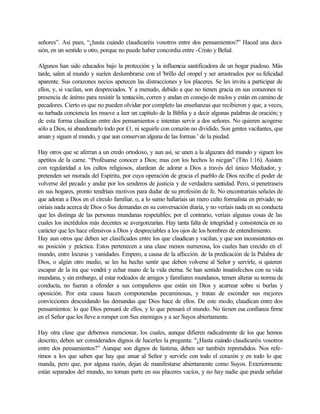 señores”. Así pues, “¿hasta cuándo claudicaréis vosotros entre dos pensamientos?” Haced una deci-
sión, en un sentido u otro, porque no puede haber concordia entre -Cristo y Belial.
Algunos han sido educados bajo la protección y la influencia santificadora de un hogar piadoso. Más
tarde, salen al mundo y suelen deslumbrarse con el 'brillo del oropel y ser arrastrados por su felicidad
aparente. Sus corazones necios apetecen las distracciones y los placeres. Se les invita a participar de
ellos, y, si vacilan, son despreciados. Y a menudo, debido a que no tienen gracia en sus corazones ni
presencia de ánimo para resistir la tentación, corren y andan en consejo de malos y están en camino de
pecadores. Cierto es que no pueden olvidar por completo las enseñanzas que recibieron y que, a veces,
su turbada conciencia les mueve a leer un capítulo de la Biblia y a decir algunas palabras de oración; y
de esta forma claudican entre dos pensamientos e intentan servir a dos señores. No quieren acogerse
sólo a Dios, ni abandonarlo todo por £1, ni seguirle con corazón no dividido. Son gentes vacilantes, que
aman y siguen al mundo, y que aun conservan alguna de las formas ' de la piedad.
Hay otros que se aferran a un credo ortodoxo, y aun así, se unen a la algazara del mundo y siguen los
apetitos de la carne. “Profésanse conocer a Dios; mas con los hechos lo niegan” (Tito 1:16). Asisten
con regularidad a los cultos religiosos, alardean de adorar a Dios a través del único Mediador, y
pretenden ser morada del Espíritu, por cuya operación de gracia el pueblo de Dios recibe el poder de
volverse del pecado y andar por los senderos de justicia y de verdadera santidad. Pero, si penetraseis
en sus hogares, pronto tendríais motivos para dudar de su profesión de fe. No encontraríais señales de
que adoran a Dios en el círculo familiar, o, a lo sumo hallaríais un mero culto formalista en privado; no
oiríais nada acerca de Dios o Sus demandas en su conversación diaria, y no veríais nada en su conducta
que les distinga de las personas mundanas respetables; por el contrario, veríais algunas cosas de las
cuales los incrédulos más decentes se avergonzarían. Hay tanta falta de integridad y consistencia en su
carácter que les hace ofensivos a Dios y despreciables a los ojos de los hombres de entendimiento.
Hay aun otros que deben ser clasificados entre los que claudican y vacilan, y que son inconsistentes en
su posición y práctica. Estos pertenecen a una clase menos numerosa, los cuales han crecido en el
mundo, entre locuras y vanidades. Empero, a causa de la aflicción. de la predicación de la Palabra de
Dios, o algún otro medio, se les ha hecho sentir que deben volverse al Señor y servirle, si quieren
escapar de la ira que vendrá y echar mano de la vida eterna. Se han sentido insatisfechos con su vida
mundana, y sin embargo, al estar rodeados de amigos y familiares mundanos, temen alterar su norma de
conducta, no fueran a ofender a sus compañeros que están sin Dios y acarrear sobre si burlas y
oposición. Por esta causa hacen componendas pecaminosas, y tratan de esconder sus mejores
convicciones descuidando las demandas que Dios hace de ellos. De este modo, claudican entre dos
pensamientos: lo que Dios pensará de ellos, y lo que pensará el mundo. No tienen esa confianza firme
en el Señor que les lleve a romper con Sus enemigos y a ser Suyos abiertamente.
Hay otra clase que debemos mencionar, los cuales, aunque difieren radicalmente de los que hemos
descrito, deben ser considerados dignos de hacerles la pregunta: "¿Hasta cuándo claudicaréis vosotros
entre dos pensamientos?” Aunque son dignos de lástima, deben ser también reprendidos. Nos refe-
rimos a los que saben que hay que amar al Señor y servirle con todo el corazón y en todo lo que
manda, pero que, por alguna razón, dejan de manifestarse abiertamente como Suyos. Exteriormente
están separados del mundo, no toman parte en sus placeres vacíos, y no hay nadie que pueda señalar
 