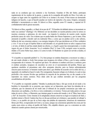 nada en su conducta que sea contrario a las Escrituras. Guardan el Día del Señor, participan
regularmente de los medios de la gracia, y gustan de la compañía del pueblo de Dios. Con todo, no
ocupan su lugar entre los seguidores de Cristo ni se sientan a Su mesa. 0 bien temen ser demasiado
indignos de hacerlo, o que al hacerlo puedan ser motivo de reproche a Su causa. Empero, semejante
debilidad e inconsistencia es mala. Si Jehová es Dios, seguidle como É1 manda, y esperad de ÉI
confiadamente toda la gracia necesaria.
“Si Jehová es Dios, seguidle; y si Baal, id en pos de él". "El hombre de doblado ánimo es inconstante en
todos sus caminos” (Santiago 1:8). Debemos ser tan decididos en nuestra práctica como lo somos en
nuestras creencias u opiniones; de otro modo -no importa lo ortodoxo de nuestro credo nuestra
profesión carece de valor. Era evidente que no podía haber dos Dioses Supremos y, por lo tanto, Elías
amonestó al pueblo a decidir cuál era realmente Dios; y como que no podían servir a dos señores,
hablan de dar sus corazones enteros y sus energías íntegras al Ser que decidieran ser el Dios verdadero
y vivo. Y eso es lo que el Espíritu Santo te está diciendo a ti, mi querido lector no salvo: sospesa al uno
y al otro, al ídolo al cual has estado dando tus afectos, y a Aquél a quien has menospreciado; y si estás
seguro de que el Señor Jesucristo “es el verdadero Dios" (1 Juan 5:20), escógele como tu porción,
ríndete a Él como Señor tuyo, únete a Ll como tu todo. El Redentor no quiere ser servido a medias, ni
con reservas.
“Y el pueblo no respondió palabra" (v. 21), bien porque no estaban dispuestos a reconocer su culpa, y
de este modo ofender a Acab; bien porque eran incapaces de refutar a Elías y, por lo tanto, estaban
avergonzados de sí mismos. No supieron qué decir. No sabemos si estaban convictos o confusos; pero
sí estaban azorados, incapaces de encontrar un error en el razonamiento del profeta. Parece que
quedaron aturdidos al presentarse ante ellos semejante elección; pero no fueron suficientemente
sinceros para reconocer, ni bastante osados para decir, que obraban de acuerdo con la orden del rey, y
siguiendo a la multitud en hacer lo malo. Por consiguiente, buscaron refugio en el silencio, lo cual es muy
preferible a las excusas frívolas que profieren la mayoría de las personas hoy en día cuando se les
reprenden sus malos caminos. Poca duda cabe de que estaban aterrados por las preguntas
escudriñadoras del profeta.
"Y el pueblo no respondió palabra.” Bendita la predicación llana y fiel que revela de tal modo a los
hombres lo irrazonable de su posición, que expone así su hipocresía, que barre las telarañas de su
sofistería, que les denuncia de tal modo ante el tribunal de sus propias conciencias que todas sus
objeciones son acalladas, y les lleva a verse condenados a si mismos. Vemos por todas partes a los que
tratan de servir a Dios y a Mammón, que intentan ganar la sonrisa del mundo y oír el "Bien, buen siervo
y fiel” de Jesucristo. Como Jonatan en la antigüedad, desean conservar su lugar en el palacio de Saúl, y
también retener a David. Cuántos hay hoy en día que profesan ser cristianos y que pueden oir ultrajar' a
Cristo y a su pueblo sin que de su boca salga una palabra de reprensión, temerosos de mantenerse
firmes por Dios; avergonzados de Cristo y su causa, aunque sus conciencias aprueben las cosas por las
cuales oyen cómo se critica al pueblo del Señor. Oh, culpable silencio, que va a encontrar un cielo
silencioso cuando quieran clamar por misericordia.
 