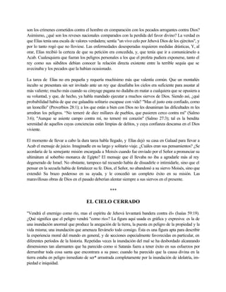 son los crímenes cometidos contra el hombre en comparación con los pecados arrogantes contra Dios?
Asimismo, ¿qué son los reveses nacionales comparados con la perdida del favor divino? La verdad es
que Elías tenía una escala de valores verdadera; sentía "un vivo celo por Jehová Dios de los ejércitos", y
por lo tanto rogó que no lloviese. Las enfermedades desesperadas requieren medidas drásticas, Y, al
orar, Elías recibió la certeza de que su petición era concedida, y, que tenía que ir a comunicárselo a
Acab. Cualesquiera que fueran los peligros personales a los que el profeta pudiera exponerse, tanto el
rey como sus súbditos debían conocer la relación directa existente entre la terrible sequía que se
avecinaba y los pecados que la habían ocasionado.
La tarea de Elías no era pequeña y requería muchísimo más que valentía común. Que un montañés
inculto se presentara sin ser invitado ante un rey que desafiaba los cielos era suficiente para asustar al
más valiente; mucho más cuando su cónyuge pagana no dudaba en matar a cualquiera que se opusiera a
su voluntad, y que, de hecho, ya habla mandado ejecutar a muchos siervos de Dios. Siendo así, ¿qué
probabilidad había de que ese galaadita solitario escapase con vida? "Mas el justo esta confiado, como
un leoncillo" (Proverbios 28:1); a los que están a bien con Dios no les desaniman las dificultades m les
arredran los peligros. “No temeré de diez millares de pueblos, que pusieren cerco contra mí" (Salmo
3:6); "Aunque se asiente campo contra mí, no temeré mi corazón" (Salmo 27:3); tal es la bendita
serenidad de aquellos cuyas conciencias están limpias de delitos, y cuya confianza descansa en el Dios
viviente.
El momento de llevar a cabo la dura tarea habla llegado, y Elías dejó su casa en Galaad para llevar a
Acab el mensaje de juicio. Imaginadle en su largo y solitario viaje. ¿Cuáles eran sus pensamientos? ¿Se
acordaría de la semejante misión encargada a Moisés cuando fue enviado por el Señor a pronunciar su
ultimátum al soberbio monarca de Egipto? El mensaje que él llevaba no iba a agradarle más al rey
degenerado de Israel. No obstante, tampoco tal recuerdo había de disuadirle o intimidarle, sino que el
pensar en la secuela había de fortalecer su fe. Dios, el Señor, no abandonó a su siervo Moisés, sino que
extendió Su brazo poderoso en su ayuda, y le concedió un completo éxito en su misión. Las
maravillosas obras de Dios en el pasado deberían alentar siempre a sus siervos en el presente.
***
EL CIELO CERRADO
"Vendrá el enemigo como río, mas el espíritu de Jehová levantará bandera contra él» (Isaías 59:19).
¿Qué significa que el peligro vendrá "como río»? La figura aquí usada es gráfica y expresiva: es la de
una inundación anormal que produce la anegación de la tierra, la puesta en peligro de la propiedad y la
vida misma; una inundación que amenaza llevárselo todo consigo. Ésta es una figura apta para describir
la experiencia moral del mundo en general, y de secciones especialmente favorecidas en particular, en
diferentes períodos de la historia. Repetidas veces la inundación del mal se ha desbordado alcanzando
dimensiones tan alarmantes que ha parecido como si Satanás fuera a tener éxito en sus esfuerzos por
derrumbar toda cosa santa que encontrara a su paso; cuando ha parecido que la causa divina en la
tierra estaba en peligro inmediato de ser* arrastrada completamente por la inundación de idolatría, im-
piedad e iniquidad.
 
