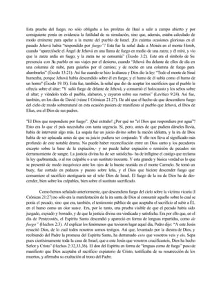 Esta prueba del fuego, no sólo obligaba a los profetas de Baal a salir a campo abierto y por
consiguiente ponía en evidencia la futilidad de su simulación, sino que, además, estaba calculado de
modo eminente para apelar a la mente del pueblo de Israel. ¡En cuántas ocasiones gloriosas en el
pasado Jehová había “respondido por fuego”! Esta fue la señal dada a Moisés en el monte Horeb,
cuando “apareciósele el Ángel de Jehová en una llama de fuego en medio de una zarza; y él miró, y vio
que la zarza ardía en fuego, y la zarza no se consumía” (Éxodo 3:2). Este era el símbolo de Su
presencia con Su pueblo en sus viajes por el desierto, cuando “Jehová iba delante de ellos de día en
una columna de nube, para guiarlos por el camino; y de noche en una columna de fuego para
alumbrarles” (Éxodo 13:21). Así fue cuando se hizo la alianza y Dios dio la ley: “Todo el monte de Sinaí
humeaba, porque Jehová había descendido sobre él en fuego; y el humo de él subía como el humo de
un horno" (Éxodo 19:18). Esta fue, también, la señal que dio de aceptar los sacrificios que el pueblo le
ofrecía sobre el altar: "Y salió fuego de delante de Jehová, y consumió el holocausto y los sebos sobre
el altar; y viéndolo todo el pueblo, alabaron, y cayeron sobre sus rostros” (Levítico 9:24). Así fue,
también, en los días de David (véase I Crónicas 21:27). De ahí que el hecho de que descendiera fuego
del cielo de modo sobrenatural en esta ocasión pusiera de manifiesto al pueblo que Jehová, el Dios de
Elías, era el Díos de sus padres.
"El Dios que respondiere por fuego”. ¡Qué extraño! ¿Por qué no "el Dios que respondiere por agua”?
Esto era lo que el país necesitaba con tanta urgencia. Sí, pero, antes de que pudiera dárseles lluvia,
había de intervenir algo más. La sequía fue un juicio divino sobre la nación idólatra, y la ira de Dios
había de ser aplacada antes de que su juicio pudiera ser conjurado. Y ello nos lleva al significado más
profundo de este notable drama. No puede haber reconciliación entre un Dios santo y los pecadores
excepto sobre la base de la expiación,- y no puede haber expiación o remisión de pecados sin
derramamiento de sangre. La justicia divina ha de ser satisfecha- ha de infligirse el castigo que reclama
la ley quebrantada, o al reo culpable o a un sustituto inocente. Y esta grande y básica verdad es lo que
se presentó de modo inequívoco ante los ojos de la hueste reunida en el monte Carmelo. Se tomó un
buey, fue cortado en pedazos y puesto sobre leña, y el Dios que hiciere descender fuego que
consumiere el sacrificio atestiguaría ser el solo Dios de Israel. El fuego de la ira de Dios ha de des-
cender, bien sobre los culpables, bien sobre el sustituto sacrificado.
Como hemos señalado anteriormente, que descendiera fuego del cielo sobre la víctima vicaria (I
Crónicas 21:27) no sólo era la manifestación de la ira santa de Dios al consumir aquello sobre lo cual se
ponía el pecado, sino que era, también, el testimonio público de que aceptaba el sacrificio al subir a ÉL
en el humo como un olor suave. Era, por lo tanto, una prueba visible de que el pecado había sido
juzgado, expiado y borrado, y de que la justicia divina era vindicada y satisfecha. Era por ello que, en el
día de Pentecostés, el Espíritu Santo descendió y apareció en forma de lenguas repartidas, como de
fuego” (Hechos 2:3). Al explicar los fenómenos que tuvieron lugar aquel día, Pedro dijo: “A este Jesús
resucitó Dios, de lo cual todos nosotros somos testigos. Así que, levantado por la diestra de Dios, y
recibiendo del Padre la promesa del Espíritu Santo, ha derramado esto que vosotros veis y oís. Sepa
pues ciertísimamente toda la casa de Israel, que a este Jesús que vosotros crucificasteis, Dios ha hecho
Señor y Cristo” (Hechos 2:32,33,36). El don del Espíritu en forma de "lenguas como de fuego” puso de
manifiesto que Dios aceptaba el sacrificio expiatorio de Cristo, testificaba de su resurrección de los
muertos, y afirmaba su exaltación al trono del Padre.
 